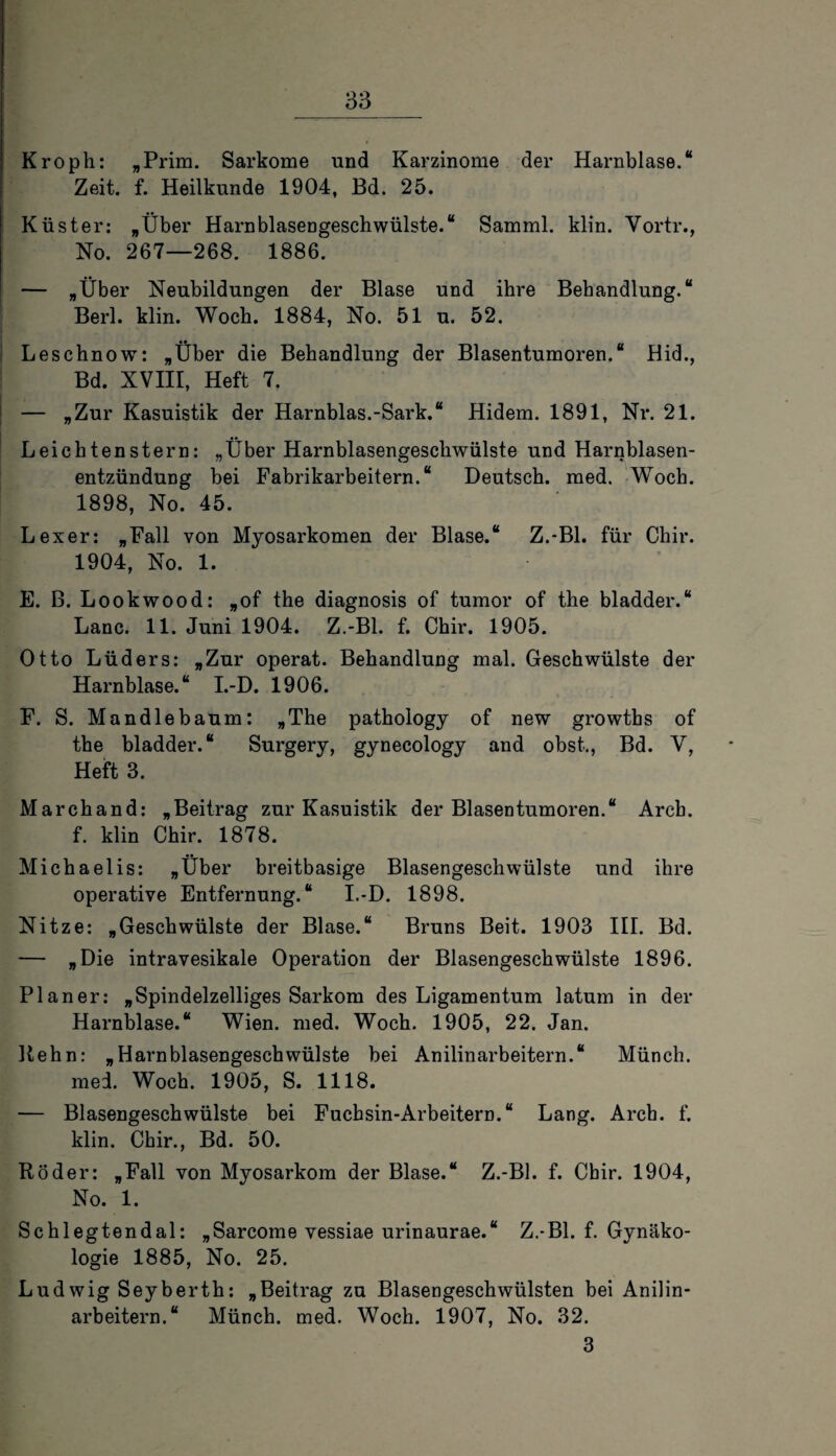 Kroph: „Prim. Sarkome und Karzinome der Harnblase.“ Zeit. f. Heilkunde 1904, Bd. 25. Küster: „Über Harnblasengeschwülste.“ Samml. klin. Vortr., No. 267—268. 1886. — „Über Neubildungen der Blase und ihre Behandlung.“ Berl. klin. Woch. 1884, No. 51 u. 52. Leschnow: „Über die Behandlung der Blasentumoren.“ Hid., Bd. XVIII, Heft 7. | — »Zur Kasuistik der Harnblas.-Sark.“ Hidem. 1891, Nr. 21. Leichtenstern: „Uber Harnblasengeschwülste und Harnblasen¬ entzündung bei Fabrikarbeitern.“ Deutsch, med. Woch. 1898, No. 45. Lexer: „Fall von Myosarkomen der Blase.“ Z.-Bl, für Chir. 1904, No. 1. E. B. Lookwood: „of the diagnosis of tumor of the bladder.“ Lanc. 11. Juni 1904. Z.-Bl. f. Chir. 1905. Otto Lüders: »Zur operat. Behandlung mal. Geschwülste der Harnblase.“ I.-D. 1906. F. S. Mandlebaum: »The pathology of new growths of the bladder.“ Surgery, gynecology and obst., Bd. V, Heft 3. Marchand: „Beitrag zur Kasuistik der Blasentumoren.“ Arcb. f. klin Chir. 1878. Michaelis: „Über breitbasige Blasengeschwülste und ihre operative Entfernung.“ I.-D. 1898. Nitze: „Geschwülste der Blase.“ Bruns Beit. 1903 III. Bd. — »Die intravesikale Operation der Blasengeschwülste 1896. Planer: „Spindelzelliges Sarkom des Ligamentum laturn in der Harnblase.“ Wien. med. Woch. 1905, 22. Jan. Rehn: „Harnblasengeschwülste bei Anilinarbeitern.“ Münch, med. Woch. 1905, S. 1118. — Blasengeschwülste bei Fuchsin-Arbeitern.“ Lang. Arcb. f. klin. Chir., Bd. 50. Röder: „Fall von Myosarkom der Blase.“ Z.-Bl. f. Chir. 1904, No. 1. Schlegtendal: „Sarcome vessiae urinaurae.“ Z.-Bl. f. Gynäko¬ logie 1885, No. 25. Ludwig Seyberth: „Beitrag zu Blasengeschwülsten bei Anilin¬ arbeitern.“ Münch, med. Woch. 1907, No. 32. 3