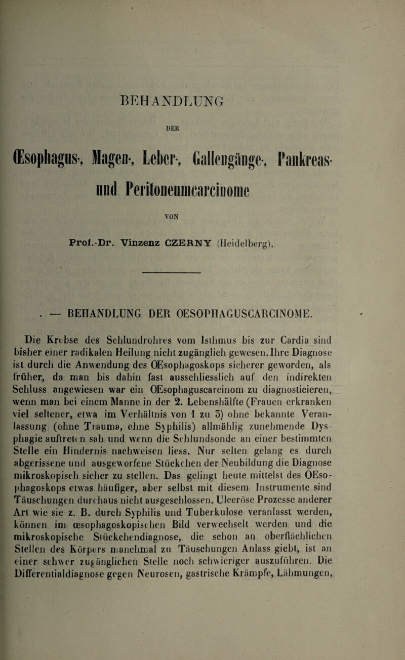 BEHANDLUNG DER ffisopltagiis-, lagen-, Leber-, Gallengänge-, Pankreas- nnd Periloneunicarcinonie VON Prof.-Dr. Vinzenz CZERNY (Heidelberg). . — BEHANDLUNG DER OESOPHAGUSCARCINOME. Die Krebse des Schlundrohres vom Isthmus bis zur Cardia sind bisher einer radikalen Heilung nicht zugänglich gewesen. Ihre Diagnose ist durch die Anwendung des OEsophagoskops sicherer geworden, als früher, da man bis dahin fast ausschliesslich auf den indirekten Schluss angewiesen war ein OEsopliaguscarcinom zu diagnoslicieren, wenn man bei einem Manne in der 2. Lebenshälfte (Frauen erkranken viel seltener, etwa im Verhältnis von 1 zu 5) ohne bekannte Veran¬ lassung (ohne Trauma, ohne Syphilis) allmählig zunehmende Dys phagie auftreu n sah und wenn die Schlundsonde an einer bestimmten Stelle ein Hindernis nachweisen liess. Nur selten gelang es durch abgerissene und ausgeworfene Stückchen der Neubildung die Diagnose mikroskopisch sicher zu stellen. Das gelingt heute mittelst des OEso¬ phagoskops etwas häufiger, aber selbst mit diesem Instrumente sind Täuschungen durchaus nicht ausgeschlossen. Ulceröse Prozesse anderer Art wie sie z. B. durch Syphilis und Tuberkulose veranlasst werden, können im oesophagoskopischen Bild verwechselt werden und die mikroskopische Stückchendiagnose, die schon an oberflächlichen Stellen des Körpers manchmal zu Täuschungen Anlass giebt, ist an einer schwer zugänglichen Stelle noch schwieriger auszuführen. Die Differentialdiagnose gegen Neurosen, gastrische Krämpfe, Lähmungen,