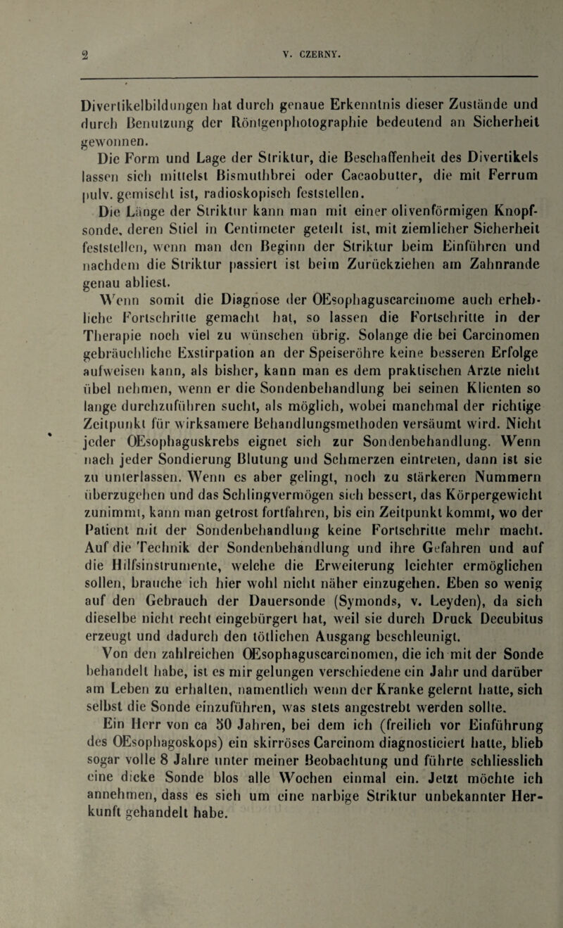 Diverlikelbildungen hat durch genaue Erkenntnis dieser Zustande und durch Benutzung der Rönlgenphotographie bedeutend an Sicherheit gewonnen. Die Form und Lage der Striklur, die Beschaffenheit des Divertikels lassen sich mittelst Bismuthhrei oder Cacaobutter, die mit Ferrum pulv. gemischt ist, radioskopisch feststellen. Die Länge der Striktur kann man mit einer olivenförmigen Knopf¬ sonde, deren Stiel in Cenlimeter geteilt ist, mit ziemlicher Sicherheit feststellcn, wenn man den Beginn der Striklur beim Einfuhren und nachdem die Striktur passiert ist beim Zurückziehen am Zahnrande genau abliest. Wenn somit die Diagnose der OEsophaguscarcinome auch erheb¬ liche Fortschritte gemacht hat, so lassen die Fortschritte in der Therapie noch viel zu wünschen übrig. Solange die bei Carcinomen gebräuchliche Exstirpation an der Speiseröhre keine besseren Erfolge aufweisen kann, als bisher, kann man es dem praktischen Arzte nicht übel nehmen, wenn er die Sondenbehandlung bei seinen Klienten so lange durchzuführen sucht, als möglich, wobei manchmal der richtige Zeitpunkt für wirksamere Behandlungsmethoden versäumt wird. Nicht jeder OEsophaguskrebs eignet sich zur Sondenbehandlung. Wenn nach jeder Sondierung Blutung und Schmerzen eintreten, dann ist sie zu unterlassen. Wenn es aber gelingt, noch zu stärkeren Nummern uberzugehen und das Schlingvermögen sich bessert, das Körpergewicht zunimmt, kann man getrost fortfahren, bis ein Zeitpunkt kommt, wo der Patient mit der Sondenbehandlung keine Fortschritte mehr macht. Auf die Technik der Sondenbehandlung und ihre Gefahren und auf die Hilfsinstrumenle, welche die Erweiterung leichter ermöglichen sollen, brauche ich hier wohl nicht näher einzugehen. Eben so wenig auf den Gebrauch der Dauersonde (Symonds, v. Leyden), da sich dieselbe nicht recht eingebürgert hat, weil sie durch Druck Decubitus erzeugt und dadurch den tötlichen Ausgang beschleunigt. Von den zahlreichen OEsophaguscarcinomen, die ich mit der Sonde behandelt habe, ist es mir gelungen verschiedene ein Jahr und darüber am Leben zu erhallen, namentlich wenn der Kranke gelernt hatte, sich selbst die Sonde einzuführen, was stets angestrebt werden sollte. Ein Herr von ca 50 Jahren, bei dem ich (freilich vor Einführung des OEsophagoskops) ein skirröses Carcinom diagnosticiert hatte, blieb sogar volle 8 Jahre unter meiner Beobachtung und führte schliesslich eine dicke Sonde blos alle Wochen einmal ein. Jetzt möchte ich annehmen, dass es sich um eine narbige Striktur unbekannter Her¬ kunft gehandelt habe.