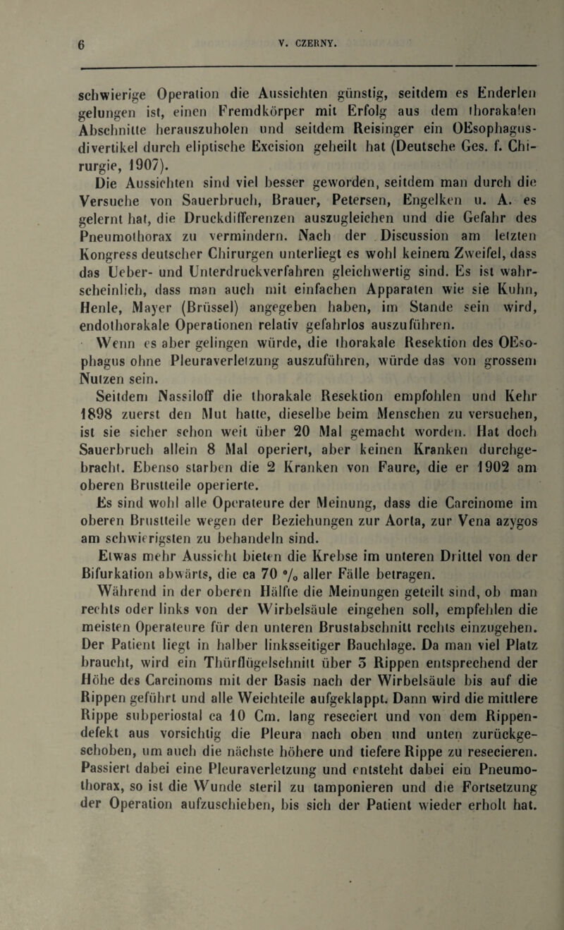 schwierige Operation die Aussichten günstig, seitdem es Enderlen gelungen ist, einen Fremdkörper mit Erfolg aus dem thorakalen Abschnitte herauszuholen und seitdem Reisinger ein OEsophagus- divertikel durch eliptische Excision geheilt hat (Deutsche Ges. f. Chi¬ rurgie, 1907). Die Aussichten sind viel besser geworden, seitdem man durch die Versuche von Sauerbruch, Brauer, Petersen, Engelken u. A. es gelernt hat, die Druckdifferenzen auszugleichen und die Gefahr des Pneumothorax zu vermindern. Nach der Discussion am letzten Kongress deutscher Chirurgen unterliegt es wohl keinem Zweifel, dass das Ueber- und Unterdruckverfahren gleichwertig sind. Es ist wahr¬ scheinlich, dass man auch mit einfachen Apparaten wie sie Kuhn, Henle, Mayer (Brüssel) angegeben haben, im Stande sein wird, endothorakale Operationen relativ gefahrlos auszuführen. Wenn es aber gelingen würde, die thorakale Resektion des OEso- phagus ohne Pleuraverletzung auszuführen, würde das von grossem Nutzen sein. Seitdem Nassiloff die thorakale Resektion empfohlen und Kehr 1898 zuerst den Mut hatte, dieselbe beim Menschen zu versuchen, ist sie sicher schon weit über 20 Mal gemacht worden. Hat doch Sauerbruch allein 8 Mal operiert, aber keinen Kranken durchge¬ bracht. Ebenso starben die 2 Kranken von Faure, die er 1902 am oberen Brustteile operierte. Es sind wohl alle Operateure der Meinung, dass die Carcinome im oberen Bruslteile wegen der Beziehungen zur Aorta, zur Vena azygos am schwierigsten zu behandeln sind. Etwas mehr Aussicht bieten die Krebse im unteren Drittel von der Bifurkation abwärts, die ca 70 % aller Fälle betragen. Während in der oberen Hälfte die Meinungen geteilt sind, ob man rechts oder links von der Wirbelsäule eingehen soll, empfehlen die meisten Operateure für den unteren Brustabschnitt rechts einzugehen. Der Patient liegt in halber linksseitiger Bauchlage. Da man viel Platz braucht, wird ein Thürflügelschnitt über 5 Rippen entsprechend der Höhe des Carcinoms mit der Basis nach der Wirbelsäule bis auf die Rippen geführt und alle Weichteile aufgeklappt. Dann wird die mittlere Rippe subperiostal ca 10 Cm. lang reseciert und von dem Rippen¬ defekt aus vorsichtig die Pleura nach oben und unten zurückge¬ schoben, um auch die nächste höhere und tiefere Rippe zu resecieren. Passiert dabei eine Pleuraverletzung und entsteht dabei ein Pneumo¬ thorax, so ist die Wunde steril zu tamponieren und die Fortsetzung der Operation aufzuschieben, bis sich der Patient wieder erholt hat.