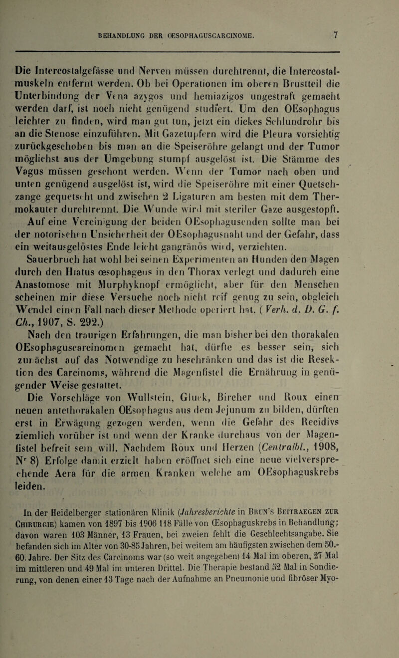 Die Intercostalgefässe und Nerven müssen durchtrennf, die Intercostal- muskeln enifernt werden. Ob bei Operationen im oberen Brustteil die Unterbindung der Vena azygos und bemiazigos ungestraft gemacht werden darf, ist noch nicht genügend studiert. Um den OEsophagus leichter zu finden, wird man gut tun, jetzt ein dickes Schlundrohr bis an die Stenose einzuführen. Mit Gazetupfern wird die Pleura vorsichtig zurückgeschoben bis man an die Speiseröhre gelangt und der Tumor möglichst aus der Umgebung stumpf ausgelöst ist. Die Stämme des Vagus müssen geschont werden. Wenn der Tumor nach oben und unten genügend ausgelöst ist, wird die Speiseröhre mit einer Quetsch¬ zange gequetscht und zwischen 2 Ligaturen am besten mit dem Ther¬ mokauter durchtrennt. Die Wunde wird mit steriler Gaze ausgestopft. Auf eine Vereinigung der beiden OEsophagusenden sollte man bei der notorischen Unsicherheit der OEsophagusnaht und der Gefahr, dass ein weitausgelöstes Ende leicht gangränös wbd, verzichten. Sauerbruch hat wohl hei seinen Experimenten an Hunden den Magen durch den Hiatus oesophageus in den Thorax verlegt und dadurch eine Anastomose mit Murphyknopf ermöglicht, aber für den Menschen scheinen mir diese Versuche noch, nicht reif genug zu sein, obgleich Wendel einen Fall nach dieser Methode operiert hat. ( Verh. d. D. G. f. Ch., 1907, S. 292.) Nach den traurigen Erfahrungen, die man bisher hei den thorakalen OEsophaguscarcinomt n gemacht hat, dürfte es besser sein, sich zunächst auf das Notwendige zu beschränken und das ist die Resek¬ tion des Carcinoms, während die Magenfistel die Ernährung in genü¬ gender Weise gestattet. Die Vorschläge von Wullstein, Gluck, ßircher und Roux einen neuen antethorakalen OEsophagus aus dem Jejunum zu bilden, dürften erst in Erwägung gezogen werden, wenn die Gefahr des Recidivs ziemlich vorüber ist und wenn der Kranke durchaus von der Magen- listel befreit sein will. Nachdem Roux und Herzen (Centralbl., 1908, Nr 8) Erfolge damit erzielt haben eröffnet sich eine neue vielverspre¬ chende Aera für die armen Kranken welche am OEsophaguskrebs leiden. In der Heidelberger stationären Klinik (Jahresberichte in Brun’s Beitraegen zur Chirurgie) kamen von 1897 bis 1906 118 Fälle von (Esophaguskrebs in Behandlung; davon waren 103 Männer, 13 Frauen, bei zweien fehlt die Geschlechtsangabe. Sie befanden sich im Alter von 30-85 Jahren, bei weitem am häufigsten zwischen dem 50.- 60. Jahre. Der Sitz des Carcinoms war (so weit angegeben) 14 Mal im oberen, 27 Mal im mittleren und 49 Mal im unteren Drittel. Die Therapie bestand 52 Mal in Sondie¬ rung, von denen einer 13 Tage nach der Aufnahme an Pneumonie und fibröser Myo-