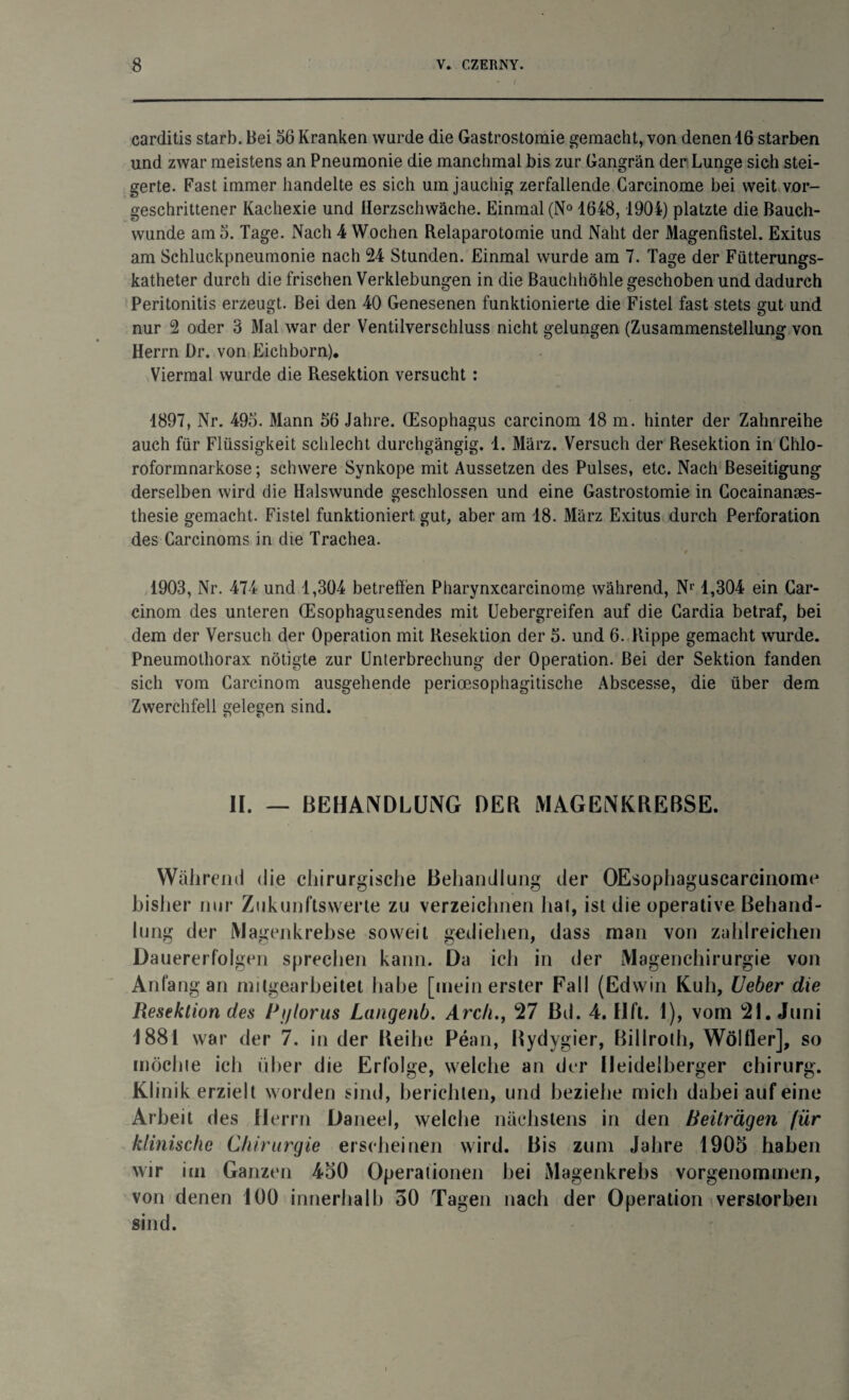 carditis starb. Bei 56 Kranken wurde die Gastrostomie gemacht, von denen 16 starben und zwar meistens an Pneumonie die manchmal bis zur Gangrän der Lunge sich stei¬ gerte. Fast immer handelte es sich um jauchig zerfallende Garcinome bei weit vor¬ geschrittener Kachexie und Herzschwäche. Einmal (N° 1648, 1904) platzte die Bauch¬ wunde am 5. Tage. Nach 4 Wochen Relaparotomie und Naht der Magenfistel. Exitus am Schluckpneumonie nach 24 Stunden. Einmal wurde am 7. Tage der Fütterungs¬ katheter durch die frischen Verklebungen in die Bauchhöhle geschoben und dadurch Peritonitis erzeugt. Bei den 40 Genesenen funktionierte die Fistel fast stets gut und nur 2 oder 3 Mal war der Ventilverschluss nicht gelungen (Zusammenstellung von Herrn Dr. von Eichborn). Viermal wurde die Resektion versucht: 1897, Nr. 495. Mann 56 Jahre. (Esophagus carcinom 18 m. hinter der Zahnreihe auch für Flüssigkeit schlecht durchgängig. 1. März. Versuch der Resektion in Chlo- roformnai kose; schwere Synkope mit Aussetzen des Pulses, etc. Nach Beseitigung derselben wird die Halswunde geschlossen und eine Gastrostomie in Cocainanaes- thesie gemacht. Fistel funktioniert gut, aber am 18. März Exitus durch Perforation des Carcinoms in die Trachea. 1903, Nr. 474 und 1,304 betreffen Pharynxcarcinome während, Nr 1,304 ein Car¬ cinom des unteren (Esophagusendes mit Uebergreifen auf die Cardia betraf, bei dem der Versuch der Operation mit Resektion der 5. und 6. Rippe gemacht wurde. Pneumothorax nötigte zur Unterbrechung der Operation. Bei der Sektion fanden sich vom Carcinom ausgehende perioesophagitische Abscesse, die über dem Zwerchfell gelegen sind. II. — BEHANDLUNG DER MAGENKREBSE. Während die chirurgische Behandlung der OEsophaguscarcinome bisher nur Zukunftswerte zu verzeichnen hat, ist die operative Behand¬ lung der Magenkrebse soweit gediehen, dass man von zahlreichen Dauererfolgen sprechen kann. Da ich in der Magenchirurgie von Anfang an mitgearbeitet habe [mein erster Fall (Edwin Kuh, Ueber die Resektion des Pytorus Langenb. Arc/i., 27 Bd. 4. Hft. 1), vom 21. Juni 1881 war der 7. in der Reihe Pean, Rydygier, Billroth, WölHer], so möchte ich über die Erfolge, welche an der Heidelberger Chirurg. Klinikerzielt worden sind, berichten, und beziehe mich dabei auf eine Arbeit des Herrn Daneel, welche nächstens in den Beiträgen für klinische Chirurgie erscheinen wird. Bis zum Jahre 1905 haben wir im Ganzen 450 Operationen bei Magenkrebs vorgenommen, von denen 100 innerhalb 50 Tagen nach der Operation verstorben sind.