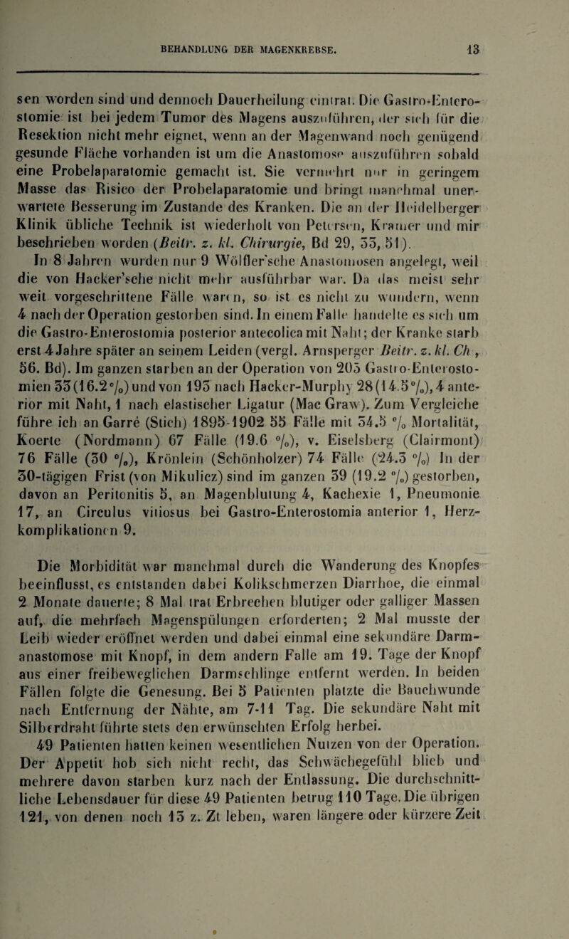 sen worden sind und dennoch Dauerheilung einirai. Die Gaslro-Enlcro- stomie ist hei jedem Tumor des Magens auszulühren, der sich für die Resektion nicht mehr eignet, wenn ander Magenwand noch genügend gesunde Fläche vorhanden ist um die Anastomose auszuführen sobald eine Probelaparatomie gemacht ist. Sie vermehrt nur in geringem Masse das Risieo der Probelaparatomie und bringt manchmal uner¬ wartete Resserung im Zustande des Kranken. Die an der Heidelberger Klinik übliche Technik ist wiederholt von Peicrsen, Kramer und mir beschrieben worden (Beitr. z. kl.. Chirurgie, Bd 29, 55, 51). In 8 Jahren wurden nur 9 Wölfler'sche Anastomosen angelegt, weil die von Hacker’sche nicht mehr ausführbar war. Da das meist sehr weit vorgeschrittene Fälle wann, so ist es nicht zu wundern, wenn 4 nach der Operation gestorben sind. In einem Falle handelte es sieh um die Gastro-Enierostomia posterior antecolica mit Naht; der Kranke starb erst 4 Jahre später an seinem Leiden (vergl. Arnsperger Beitr. z. kl. Ch , 56. Bd). Im ganzen starben an der Operation von 205 Gastro-Enlerosto- mien 33(16.2 °/0) und von 195 nach Hacker-Murphy 28(14.5%), 4 ante¬ rior mit Naht, 1 nach elastischer Ligatur (Mac Graw). Zum Vergleiche führe ich an Garre (Stich) 1895-1902 55 Fälle mit 54.5 °/0 Mortalität, Koerte (Nordmann) 67 Fälle (19.6 °/0), v. Eiseisberg (Clairmont) 76 Fälle (50 °/0), Krönlein (Schönholzer) 74 Fällt' (24.5 °/o) in der 30-tägigen Frist (von Mikulicz) sind im ganzen 59 (19.2 °/o) gestorben, davon an Peritonitis 5, an Magenblutung 4, Kachexie 1, Pneumonie 17, an Circulus vitiosus bei Gastro-Enterostomia anterior 1, Herz- komplikationen 9. Die Morbidität war manchmal durch die Wanderung des Knopfes beeinflusstes entstanden dabei Kolikschmerzen Diarrhoe, die einmal 2 Monate dauerte; 8 Mal trat Erbrechen blutiger oder galliger Massen auf, die mehrfach Magenspülungen erforderten; 2 Mal musste der Leib wieder eröffnet werden und dabei einmal eine sekundäre Darm- anastomose mit Knopf, in dem andern Falle am 19. Tage der Knopf aus einer freibeweglichen Darmschlinge entfernt werden. In beiden Fällen folgte die Genesung. Bei 5 Patienten platzte die Bauchwunde nach Entfernung der Nähte, am 7-11 Tag. Die sekundäre Naht mit Silberdraht führte stets den erwünschten Erfolg herbei. 49 Patienten hatten keinen wesentlichen Nutzen von der Operation. Der Appetit hob sich nicht recht, das Schwächegefühl blieb und mehrere davon starben kurz nach der Entlassung. Die durchschnitt¬ liche Lebensdauer für diese 49 Patienten betrug 110 Tage. Die übrigen 121, von denen noch 15 z. Zt leben, waren längere oder kürzere Zeit