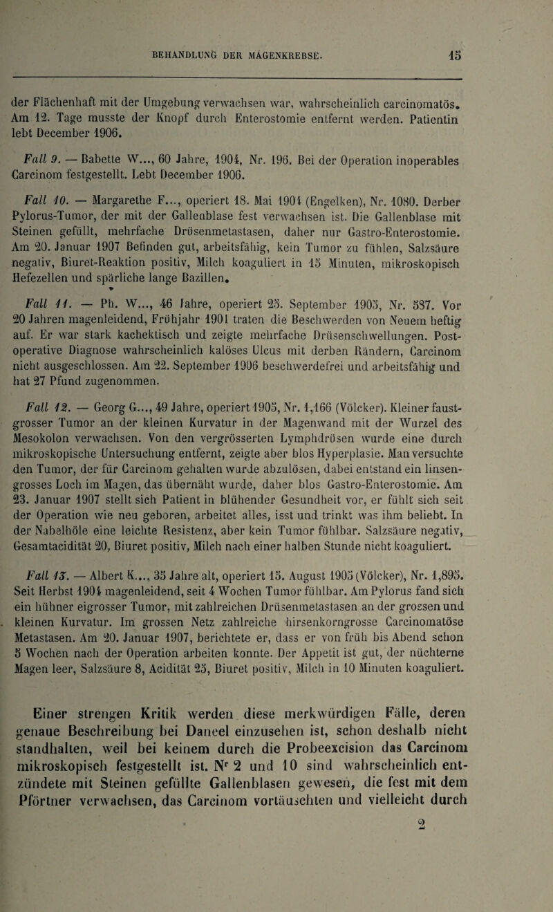 der Flächenhaft mit der Umgebung verwachsen war, wahrscheinlich carcinomatös. Am 12. Tage musste der Knopf durch Enterostomie entfernt werden. Patientin lebt December 1906. Fall 9. — ßabette W..., 60 Jahre, 1904, Nr. 196. Bei der Operation inoperables Carcinom festgestellt. Lebt December 1906. Fall 10. — Margarethe F..., operiert 18. Mai 1901 (Engelken), Nr. 1080. Derber Pylorus-Tumor, der mit der Gallenblase fest verwachsen ist. Die Gallenblase mit Steinen gefüllt, mehrfache Drüsenmetastasen, daher nur Gastro-Enterostomie. Am 20. Januar 1907 Befinden gut, arbeitsfähig, kein Tumor zu fühlen, Salzsäure negaliv, Biuret-Reaktion positiv, Milch koaguliert in 15 Minuten, mikroskopisch Hefezellen und spärliche lange Bazillen. % Fall 11. — Pb. W..., 46 Jahre, operiert 25. September 1905, Nr. 587. Vor 20 Jahren magenleidend, Frühjahr 1901 traten die Beschwerden von Neuem heftig auf. Er war stark kachektisch und zeigte mehrfache Drüsenschwellunsren. Post- operative Diagnose wahrscheinlich kalöses Ulcus mit derben Rändern, Carcinom nicht ausgeschlossen. Am 22. September 1906 beschwerdefrei und arbeitsfähig und hat 27 Pfund zugenommen. Fall 12. — Georg G..., 49 Jahre, operiert 1905, Nr. 1,166 (Völcker). Kleiner faust¬ grosser Tumor an der kleinen Kurvatur in der Magenwand mit der Wurzel des Mesokolon verwachsen. Von den vergrösserten Lymphdrüsen wurde eine durch mikroskopische Untersuchung entfernt, zeigte aber blos Hyperplasie. Man versuchte den Tumor, der für Carcinom gehalten wurde abzulösen, dabei entstand ein linsen¬ grosses Loch im Magen, das übernäht wurde, daher blos Gastro-Enterostomie. Am 23. Januar 1907 stellt sich Patient in blühender Gesundheit vor, er fühlt sich seit der Operation wie neu geboren, arbeitet alles, isst und trinkt was ihm beliebt. In der Nabelhöle eine leichte Resistenz, aber kein Tumor fühlbar. Salzsäure negativ, Gesamtacidität 20, Biuret positiv, Milch nach einer halben Stunde nicht koaguliert. Fall IS. — Albert K..., 35 Jahre alt, operiert 15. August 1905 (Völcker), Nr. 1,895. Seit Herbst 1904 magenleidend, seit 4 Wochen Tumor fühlbar. Am Pylorus fand sich ein liühner eigrosser Tumor, mit zahlreichen Drüsenmetastasen an der groesenund kleinen Kurvatur. Im grossen Netz zahlreiche hirsenkorngrosse Carcinomatöse Metastasen. Am 20. Januar 1907, berichtete er, dass er von früh bis Abend schon 5 Wochen nach der Operation arbeiten konnte. Der Appetit ist gut, der nüchterne Magen leer, Salzsäure 8, Acidität 25, Biuret positiv, Milch in 10 Minuten koaguliert. Einer strengen Kritik werden diese merkwürdigen Fälle, deren genaue Beschreibung bei Daneel einzusehen ist, schon deshalb nicht standhalten, weil bei keinem durch die Probeexcision das Carcinom mikroskopisch festgestellt ist. Nr 2 und 10 sind wahrscheinlich ent¬ zündete mit Steinen gefüllte Gallenblasen gewesen, die fest mit dem Pförtner verwachsen, das Carcinom vortäuschten und vielleicht durch