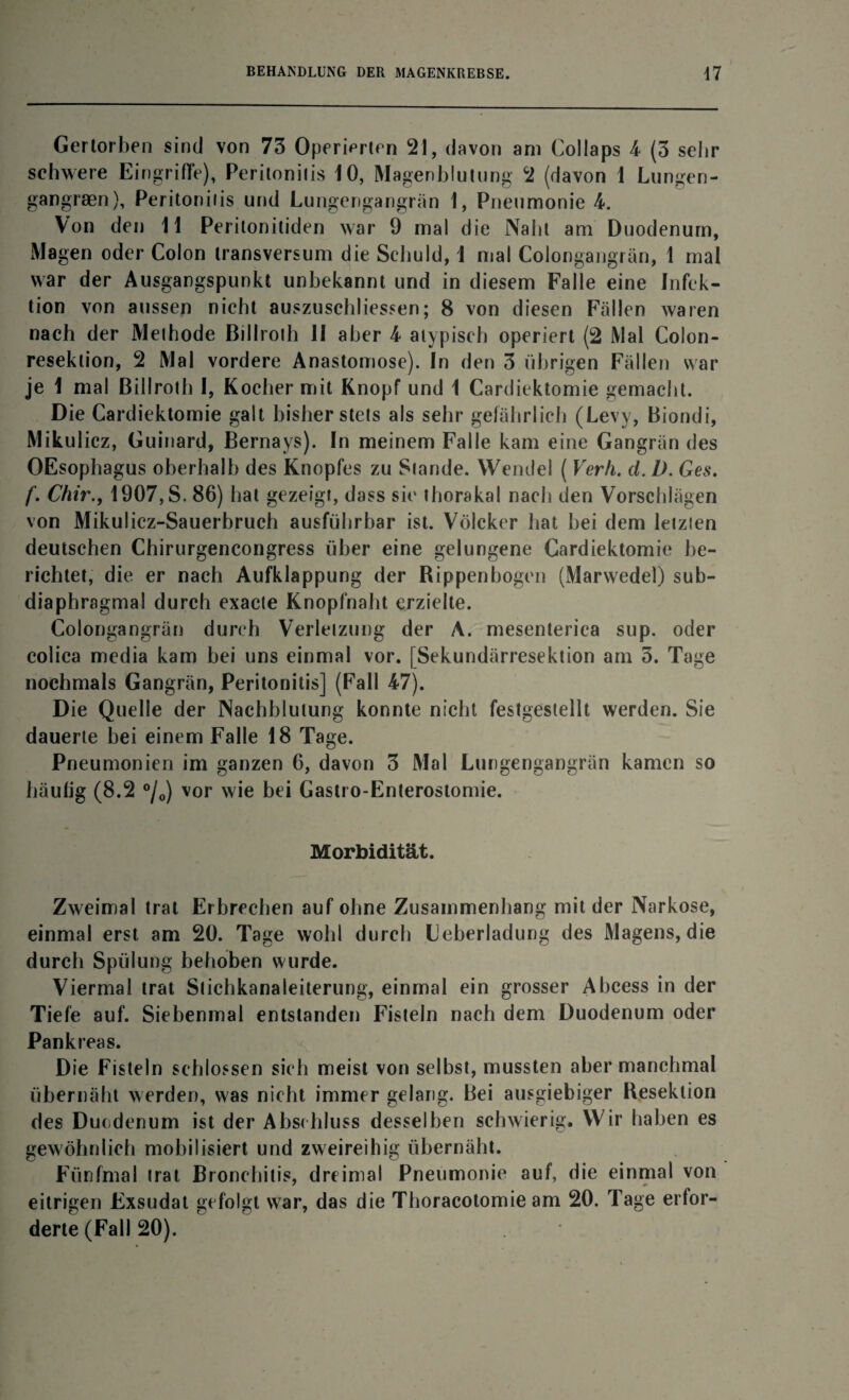 Gertorben sind von 73 Operierten 21, davon am Collaps 4 (3 seiir schwere Eingriffe), Peritonitis 10, Magenblutung 2 (davon 1 Lungen- gangraen), Peritonitis und Lungengangrän 1, Pneumonie 4. Von den 11 Peritonitiden war 9 mal die Nabt am Duodenum, Magen oder Colon transversum die Schuld, 1 mal Colongangrän, 1 mal war der Ausgangspunkt unbekannt und in diesem Falle eine Infek¬ tion von aussen nicht auszuschliessen; 8 von diesen Fällen waren nach der Methode Billroth II aber 4 atypisch operiert (2 Mal Colon- reseklion, 2 Mal vordere Anastomose). In den 3 übrigen Fällen war je 1 mal Billroth I, Kocher mit Knopf und 1 Cardiektomie gemacht. Die Cardiektomie galt bisher stets als sehr gefährlich (Levy, Biondi, Mikul icz, Guinard, Bernays). In meinem Falle kam eine Gangrän des OEsophagus oberhalb des Knopfes zu Stande. Wendel ( Verh. d. D. Ges. f. Chir.y 1907,S. 86) hat gezeigt, dass sie thorakal nach den Vorschlägen von Mikulicz-Sauerbruch ausführbar ist. Völcker hat hei dem letzten deutschen Chirurgencongress über eine gelungene Cardiektomie be¬ richtet, die er nach Aufklappung der Rippenbogen (Marwedel) sub- diaphragmal durch exacte Knopfnaht erzielte. Colongangrän durch Verletzung der A. mesenterica sup. oder colica mcdia kam bei uns einmal vor. [Sekundärresektion am 3. Tage nochmals Gangrän, Peritonitis] (Fall 47). Die Quelle der Nachblutung konnte nicht festgestellt werden. Sie dauerte hei einem Falle 18 Tage. Pneumonien im ganzen 6, davon 3 Mal Lungengangrän kamen so häufig (8.2 °/0) vor wie bei Gastro-Enterostomie. Morbidität. Zweimal trat Erbrechen auf ohne Zusammenhang mit der Narkose, einmal erst am 20. Tage wohl durch Leberladung des Magens, die durch Spülung behoben wurde. Viermal trat Stichkanaleiterung, einmal ein grosser Abcess in der Tiefe auf. Siebenmal entstanden Fisteln nach dem Duodenum oder Pankreas. Die Fisteln schlossen sich meist von selbst, mussten aber manchmal übernäht werden, was nicht immer gelang. Bei ausgiebiger Resektion des Duodenum ist der Abschluss desselben schwierig. Wir haben es gewöhnlich mobilisiert und zweireihig übernäht. Fünfmal trat Bronchitis, dreimal Pneumonie auf, die einmal von eitrigen Exsudat gefolgt war, das die Thoracotomie am 20. Tage erfor¬ derte (Fall 20).