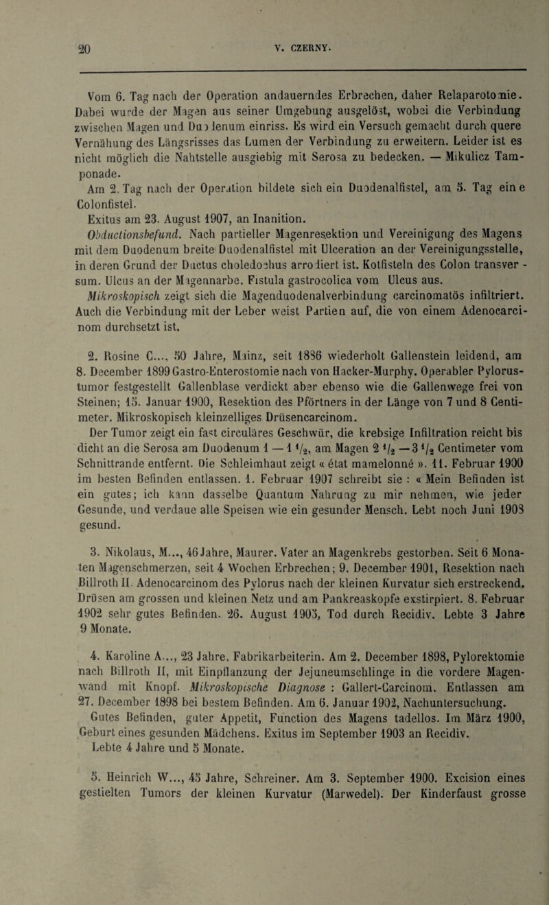 Vom 6. Tag nach der Operation andauerndes Erbrechen, daher Relaparotomie. Dabei wurde der Magen aus seiner Umgebung ausgelöst, wobei die Verbindung zwischen Magen und Dueienum einriss. Es wird ein Versuch gemacht durch quere Vernähung des Längsrisses das Lumen der Verbindung zu erweitern. Leider ist es nicht möglich die Nahtstelle ausgiebig mit Serosa zu bedecken. — Mikulicz Tam¬ ponade. Am 2. Tag nach der Operation bildete sich ein Duodenalfistel, am 5. Tag eine Colonfistel. Exitus am 23. August 1907, an Inanition. Obductionsbefund. Nach partieller Magenres.ektion und Vereinigung des Magens mit dem Duodenum breite Duodenalfistel mit Ulceration an der Vereinigungsstelle, in deren Grund der Ductus choledochus arrodiert ist. Kotfisteln des Colon transver - sum. Ulcus an der Magennarbe. Fistula gastrocolica vom Ulcus aus. Mikroskopisch zeigt sich die Magenduodenalverbindung carcinomatös infiltriert. Auch die Verbindung mit der Leber weist Partien auf, die von einem Adenocarci- nom durchsetzt ist. 2. Rosine C..., 50 Jahre, Mainz, seit 1836 wiederholt Gallenstein leidend, am 8. December 1899 Gastro-Enterostomie nach von Hacker-Murphy. Operabler Pylorus- tumor festgestellt Gallenblase verdickt aber ebenso wie die Gallenwege frei von Steinen; 15. Januar 1900, Resektion des Pförtners in der Länge von 7 und 8 Centi- meter. Mikroskopisch kleinzelliges Drüsencarcinom. Der Tumor zeigt ein fa*t circulares Geschwür, die krebsige Infiltration reicht bis dicht an die Serosa am Duodenum 1 — 1 Va, am Magen 2 */2 — 3 Va Centimeter vom Schnittrande entfernt. Die Schleimhaut zeigt « etat mamelonne ». 11. Februar 1900 im besten Befinden entlassen. 1. Februar 1907 schreibt sie : « Mein Befinden ist ein gutes; ich kann dasselbe Quantum Nahrung zu mir nehmen, wie jeder Gesunde, und verdaue alle Speisen wie ein gesunder Mensch. Lebt noch Juni 1903 gesund. 3. Nikolaus, M..., 46 Jahre, Maurer. Vater an Magenkrebs gestorben. Seit 6 Mona¬ ten Magenschmerzen, seit 4 Wochen Erbrechen; 9. December 1901, Resektion nach ßillrotli II. Adenocarcinom des Pylorus nach der kleinen Kurvatur sich erstreckend. Drüsen am grossen und kleinen Netz und am Pankreaskopfe exstirpiert. 8. Februar 1902 sehr gutes Befinden. 26. August 1903, Tod durch Recidiv. Lebte 3 Jahre 9 Monate. 4. Karoline A..., 23 Jahre, Fabrikarbeiterin. Am 2. December 1898, Pylorektomie nach ßillroth II, mit Einpflanzung der Jejuneumschlinge in die vordere Magen¬ wand mit Knopf. Mikroskopische Diagnose : Gallert-Carcinom. Entlassen am 27. December 1898 bei bestem Befinden. Am 6. Januar 1902, Nachuntersuchung. Gutes Befinden, guter Appetit, Function des Magens tadellos. Im März 1900, Geburteines gesunden Mädchens. Exitus im September 1903 an Recidiv. Lebte 4 Jahre und 5 Monate. 5. Heinrich W..., 45 Jahre, Schreiner. Am 3. September 1900. Excision eines gestielten Tumors der kleinen Kurvatur (Marwedel). Der Kinderfaust grosse