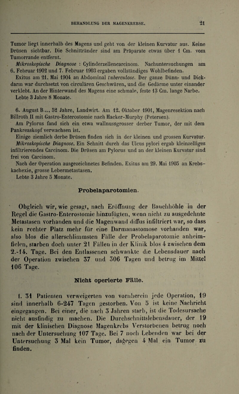 Tumor liegt innerhalb des Magens und geht von der kleinen Kurvatur aus. Keine Drüsen sichtbar. Die Schnittränder sind am Präparate etwas über 1 Cm. vom Tumorrande entfernt. Mikroskopische Diagnose : Cylinderzellencarcinom. Nachuntersuchungen am 6. Februar 1902 und 7. Februar 1903 ergaben vollständiges Wohlbefinden. Exitus am 21. Mai 1904 an Abdominal tnberculose. Der ganze Dünn- und Dick- darin war durchsetzt von circulären Geschwüren, und die Gedärme unter einander verklebt. An der Hinterwand des Magens eine schmale, feste 13 Cm. lange Narbe. Lebte 3 Jahre 8 Monate. 6. August B.*., 52 Jahre, Landwirt. Am 12. Oktober 1901, Magenresektion nach Billroth II mit Gastro-Enterostomie nach Hacker-Murphy (Petersen). Am Pylorus fand sich ein etwa wallnussgrosser derber Tumor, der mit dem Pankreaskopf verwachsen ist. Einige ziemlich derbe Drüsen finden sich in der kleinen und grossen Kurvatur. Mikroskopische Diagnose. Ein Schnitt durch das Ulcus pylori ergab kleinzelliges infiltrierendes Carcinom. Die Drüsen am Pylorus und an der kleinen Kurvatur sind frei von Carcinom. Nach der Operation ausgezeichnetes Befinden. Exitus am 29. Mai 1905 an Krebs¬ kachexie, grosse Lebermetastasen. Lebte 3 Jahre 5 Monate. Probelaparotomien. Obgleich wir, wie gesagt, nach Eröffnung der Bauchhöhle in der Regel die Gastro-Enterostomie hinzufügten, wenn nicht zu ausgedehnte Metastasen vorhanden und die Magen wand diffus infdtriert war, so dass kein rechter Platz mehr für eine Darmanastomose vorhanden war, also blos die allersehlimtnsien Fälle der Probelaparotomie anheim¬ fielen, starben doch unter 2 t Fällen in der Klinik blos 4 zwischen dem 2.-14. Tage. Bei den Entlassenen schwankte die Lebensdauer nach der Operation zwischen 37 und 306 Tagen und betrug im Mittel 106 Tage. Nicht operierte Fälle. I. 31 Patienten verweigerten von vornherein jede Operation, 19 sind innerhalb 6-247 Tagen gestorben. Von 5 ist keine Nachricht eingegangen. Bei einer, die nach 3 Jahren starb, ist die Todesursache nicht ausfindig zu machen. Die Durchschnittslebensdauer, der 19 mit der klinischen Diagnose Magenkrebs Verstorbenen betrug noch nach der Untersuchung 107 Tage. Bei 7 noch Lebenden war bei der Untersuchung 3 Mal kein Tumor, dagegen 4 Mal ein Tumor zu finden.