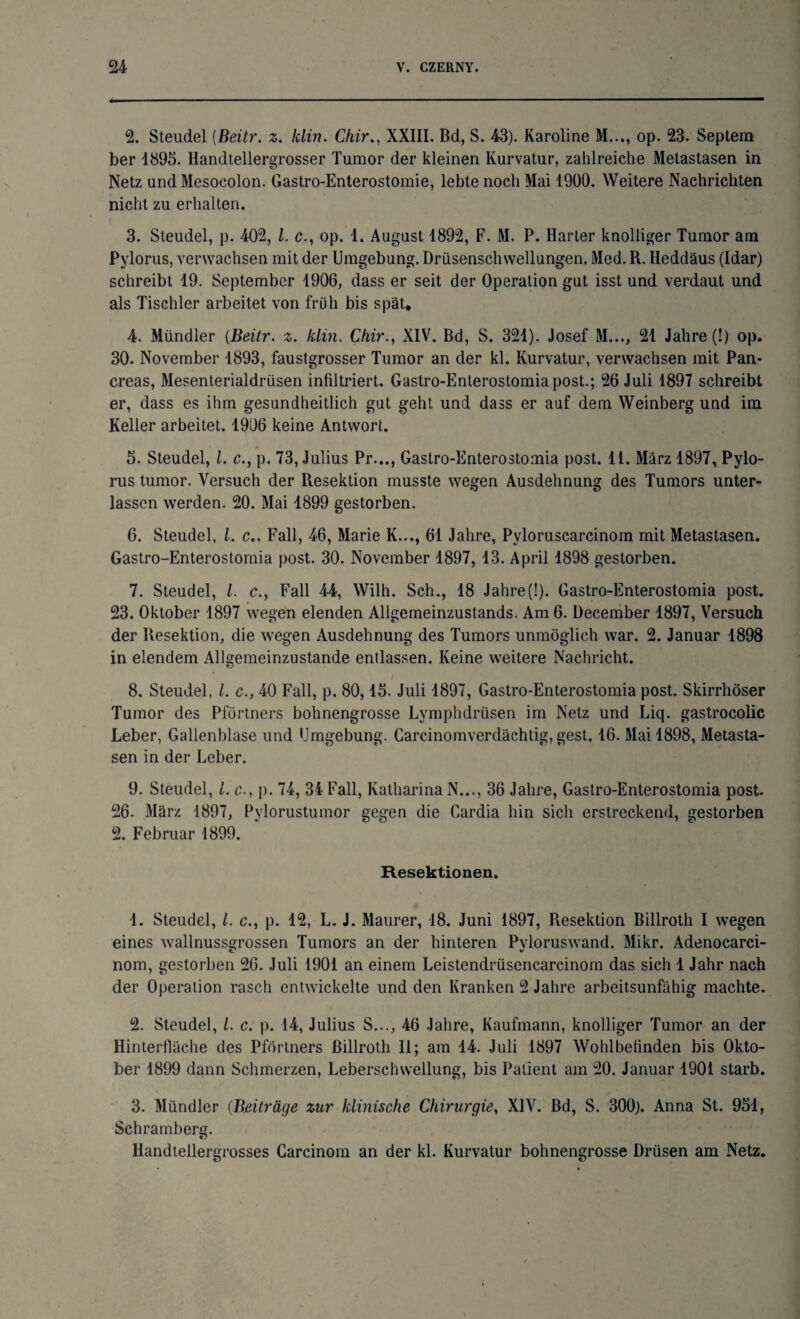 2. Steudel (Beitr. z. klin. Chir., XXIII. Bd, S. 43). Karoline M..., op. 23. Septem ber 1895. Handtellergrosser Tumor der kleinen Kurvatur, zahlreiche Metastasen in Netz und Mesocolon. Gastro-Enterostomie, lebte noch Mai 1900. Weitere Nachrichten nicht zu erhalten. 3. Steudel, p. 402, l. c., op. 1. August 1892, F. M. P. Harter knolliger Tumor am Pylorus, verwachsen mit der Umgebung. Drüsenschwellungen. Med. R. Heddäus (Idar) schreibt 19. September 1906, dass er seit der Operation gut isst und verdaut und als Tischler arbeitet von früh bis spät. 4. Mündler {Beitr. z. klin. Chir., XIV. Bd, S. 321). Josef M..., 21 Jahre (!) op. 30. November 1893, faustgrosser Tumor an der kl. Kurvatur, verwachsen mit Pan- creas, Mesenterialdrüsen infiltriert. Gastro-Enlerostomia post.; 26 Juli 1897 schreibt er, dass es ihm gesundheitlich gut geht und dass er auf dem Weinberg und im Keller arbeitet. 1906 keine Antwort. 5. Steudel, 1. c., p. 73, Julius Pr..., Gastro-Enterostomia post. 11. März 1897, Pylo¬ rus tumor. Versuch der Resektion musste wegen Ausdehnung des Tumors unter¬ lassen werden. 20. Mai 1899 gestorben. 6. Steudel, l. c., Fall, 46, Marie K..., 61 Jahre, Pvloruscarcinom mit Metastasen. Gastro-Enterostomia post. 30. November 1897, 13. April 1898 gestorben. 7. Steudel, l. c., Fall 44, Wilh. Sch., 18 Jahre(!). Gastro-Enterostomia post. 23. Oktober 1897 wegen elenden Allgemeinzustands. Am 6. December 1897, Versuch der Resektion, die wegen Ausdehnung des Tumors unmöglich war. 2. Januar 1898 in elendem Allgemeinzustande entlassen. Keine weitere Nachricht. 8. Steudel, l. c., 40 Fall, p. 80,15. Juli 1897, Gastro-Enterostomia post. Skirrhöser Tumor des Pförtners bohnengrosse Lymphdrüsen im Netz und Liq. gastrocolic Leber, Gallenblase und Umgebung. Carcinomverdächtig, gest. 16. Mai 1898, Metasta¬ sen in der Leber. 9. Steudel, i. c., p. 74, 34 Fall, Katharina N..., 36 Jahre, Gastro-Enterostomia post. 26. März 1897, Pylorustumor gegen die Cardia hin sich erstreckend, gestorben 2. Februar 1899. Resektionen. 1. Steudel, l. c., p. 12, L. J. Maurer, 18. Juni 1897, Resektion Billroth I wegen eines wallnussgrossen Tumors an der hinteren Pyloruswand. Mikr. Adenocarci- nom, gestorben 26. Juli 1901 an einem Leistendrüsencarcinom das sich 1 Jahr nach der Operation rasch entwickelte und den Kranken 2 Jahre arbeitsunfähig machte. 2. Steudel, l. c. p. 14, Julius S..., 46 Jahre, Kaufmann, knolliger Tumor an der Hinterfläche des Pförtners Billroth II; am 14. Juli 1897 Wohlbefinden bis Okto¬ ber 1899 dann Schmerzen, Leberschwellung, bis Patient am 20. Januar 1901 starb. 3. Mündler (Beiträge zur klinische Chirurgie, XIV. Bd, S. 300). Anna St. 951, Schramberg. Ilandtellergrosses Carcinom an der kl. Kurvatur bohnengrosse Drüsen am Netz.