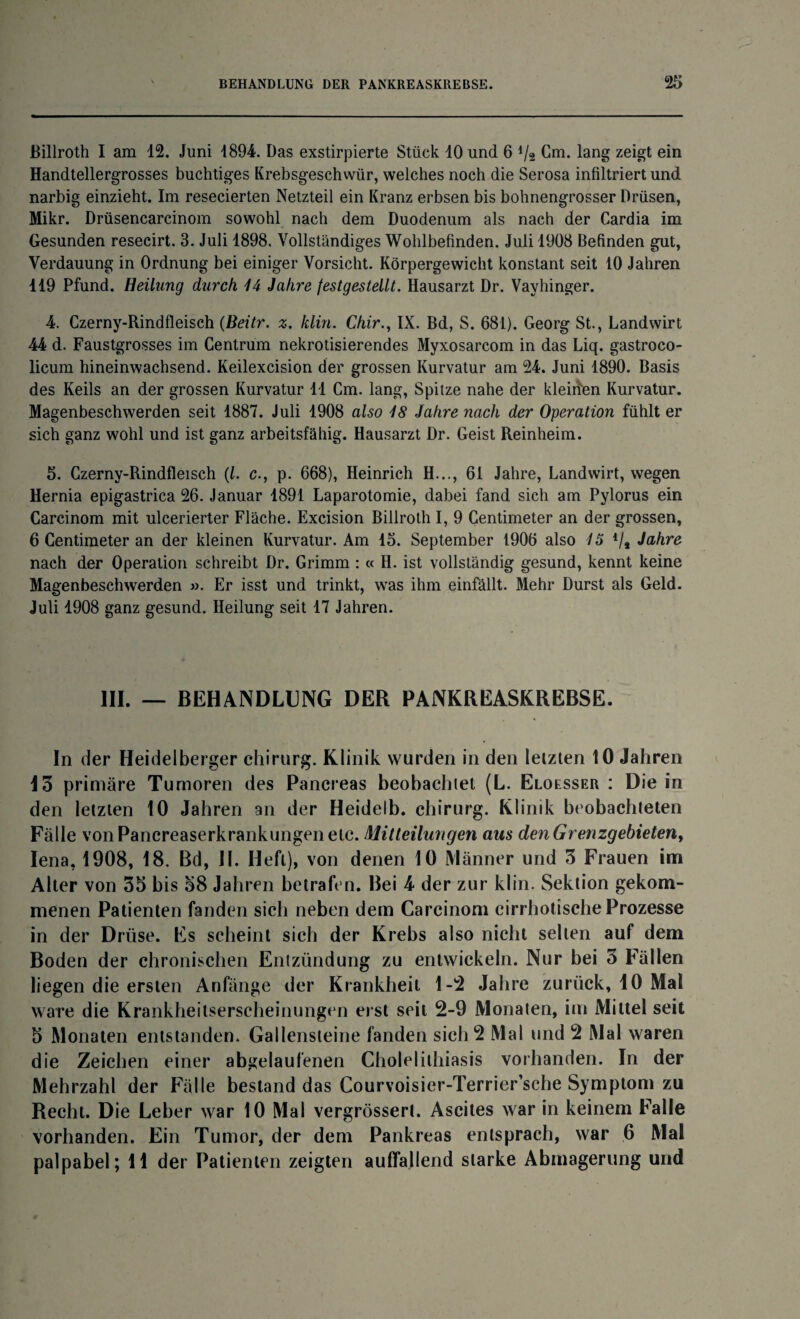 Billroth I am 12. Juni 1894. Das exstirpierte Stück 10 und 6 Vs Cm. lang zeigt ein Handtellergrosses buchtiges Krebsgeschwür, welches noch die Serosa infiltriert und narbig einzieht. Im resecierten Netzteil ein Kranz erbsen bis bohnengrosser Drüsen, Mikr. Drüsencarcinom sowohl nach dem Duodenum als nach der Cardia im Gesunden resecirt. 3. Juli 1898. Vollständiges Wohlbefinden. Juli 1908 Befinden gut, Verdauung in Ordnung bei einiger Vorsicht. Körpergewicht konstant seit 10 Jahren 119 Pfund. Heilung durch 14 Jahre festgestellt. Hausarzt Dr. Vayhinger. 4. Czerny-Rindfleisch (Beitr. z. klin. Chir., IX. Bd, S. 681). Georg St., Landwirt 44 d. Faustgrosses im Centrum nekrotisierendes Myxosarcom in das Liq. gastroco- licum hineinwachsend. Keilexcision der grossen Kurvatur am 24. Juni 1890. Basis des Keils an der grossen Kurvatur 11 Cm. lang, Spitze nahe der kleiden Kurvatur. Magenbeschwerden seit 1887. Juli 1908 also 18 Jahre nach der Operation fühlt er sich ganz wohl und ist ganz arbeitsfähig. Hausarzt Dr. Geist Reinheim. 5. Czerny-Rindfleisch (l. c., p. 668), Heinrich H..., 61 Jahre, Landwirt, wegen Hernia epigastrica 26. Januar 1891 Laparotomie, dabei fand sich am Pylorus ein Carcinom mit ulcerierter Fläche. Excision Billroth I, 9 Centimeter an der grossen, 6 Centimeter an der kleinen Kurvatur. Am 15. September 1906 also 15 V* Jahre nach der Operation schreibt Dr. Grimm : « H. ist vollständig gesund, kennt keine Magenbeschwerden ». Er isst und trinkt, was ihm einfällt. Mehr Durst als Geld. Juli 1908 ganz gesund. Heilung seit 17 Jahren. III. — BEHANDLUNG DER PANKREASKREBSE. In der Heidelberger Chirurg. Klinik wurden in den letzten 10 Jahren Io primäre Tumoren des Pancreas beobachtet (L. Eloesser : Die in den letzten 10 Jahren an der Heidelb. chirurg. Klinik beobachteten Fälle vonPancreaserkrankungenetc. Mitteilungen aus den Grenzgebieten, Iena, 1908, 18. Bd, II. Heft), von denen 10 Männer und 5 Frauen im Alter von 35 bis 58 Jahren betrafen. Bei 4 der zur klin. Sektion gekom¬ menen Patienten fanden sich neben dem Carcinom cirrhotische Prozesse in der Drüse. Es scheint sich der Krebs also nicht selten auf dem Boden der chronischen Entzündung zu entwickeln. Nur bei o Fällen liegen die ersten Anfänge der Krankheit 1-2 Jahre zurück, 10 Mal wäre die Krankheilserscheinungen erst seit 2-9 Monaten, im Mittel seit 5 Monaten entstanden. Gallensteine fanden sich 2 Mal und 2 Mal waren die Zeichen einer abgelaufenen Cholelithiasis vorhanden. In der Mehrzahl der Fälle bestand das Courvoisier-Terrier’sche Symptom zu Recht. Die Leber war 10 Mal vergrössert. Ascites war in keinem Falle vorhanden. Ein Tumor, der dem Pankreas entsprach, war 6 Mal palpabel; 11 der Patienten zeigten auffallend starke Abmagerung und