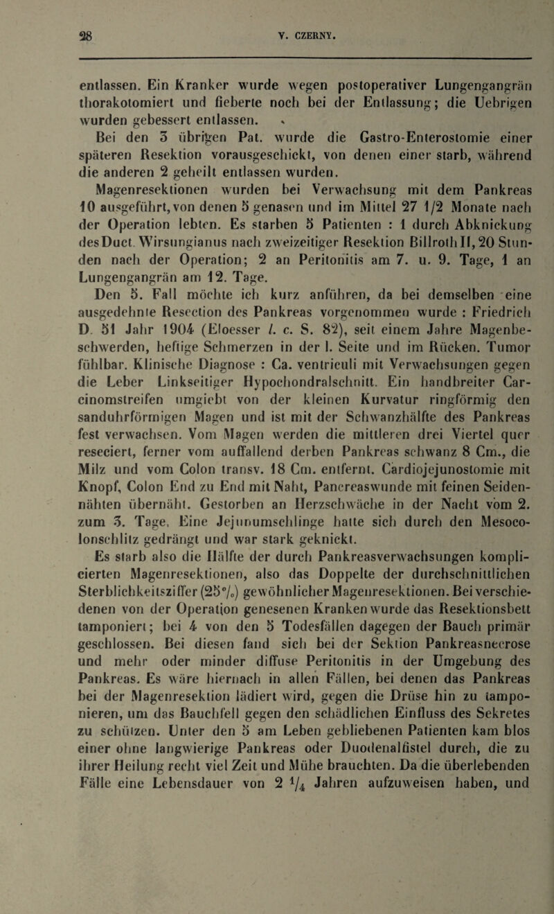 entlassen. Ein Kranker wurde wegen postoperativer Lungengangrän thorakotomiert und fieberte noch bei der Entlassung; die Uebrigen wurden gebessert entlassen. Bei den 3 übrigen Pat. wurde die Gastro-Enterostomie einer späteren Resektion vorausgeschickt, von denen einer starb, während die anderen 2 geheilt entlassen wurden. Magenreseklionen wurden bei Verwachsung mit dem Pankreas 10 ausgeführt, von denen 5 genasen und im Mittel 27 1/2 Monate nach der Operation lebten. Es starben 5 Patienten : 1 durch Abknickung desDuct Wirsungianus nach zweizeitiger Resektion BillrothII, 20 Stun¬ den nach der Operation; 2 an Peritonitis am 7. u. 9. Tage, 1 an Lungengangrän am 12. Tage. Den 5. Fall möchte ich kurz anführen, da bei demselben eine ausgedehnte Resection des Pankreas vorgenommen wurde : Friedrich D. 51 Jahr 1904 (Eloesser /. c. S. 82), seit einem Jahre Magenbe¬ schwerden, heftige Schmerzen in der 1. Seite und im Rücken. Tumor fühlbar. Klinische Diagnose : Ca. ventriculi mit Verwachsungen gegen die Leber Linkseiliger Hypochondralschnitt. Ein handbreiter Car- cinomstreifen umgicbt von der kleinen Kurvatur ringförmig den sanduhrförmigen Magen und ist mit der Schwanzhälfte des Pankreas fest verwachsen. Vom Magen werden die mittleren drei Viertel quer reseciert, ferner vom auffallend derben Pankreas schwänz 8 Cm., die Milz und vom Colon transv. 18 Cm. entfernt. Cardiojejunostomie mit Knopf, Colon End zu End mit Naht, Pancreaswunde mit feinen Seiden¬ nähten übernäht. Gestorben an Herzschwäche in der Nacht vom 2. zum 3. Tage, Eine Jejunumschlinge hatte sich durch den Mesoco¬ lonschlitz gedrängt und war stark geknickt. Es starb also die Hälfte der durch Pankreasverwachsungen kompil¬ ierten Magenresektionen, also das Doppelte der durchschnittlichen Sterblichkeitsziffer (25%) gew öhnlicher Magenresektionen. Bei verschie¬ denen von der Operation genesenen Kranken wurde das Resektionsbett tamponiert; bei 4 von den 5 Todesfällen dagegen der Bauch primär geschlossen. Bei diesen fand sich bei der Sektion Pankreasnecrose und mehr oder minder diffuse Peritonitis in der Umgebung des Pankreas. Es wäre hiernach in allen Fällen, bei denen das Pankreas bei der Magenresektion lädiert wird, gegen die Drüse hin zu tampo¬ nieren, um das Bauchfell gegen den schädlichen Einfluss des Sekretes zu schützen. Unter den 5 am Leben gebliebenen Patienten kam blos einer ohne langwierige Pankreas oder Duodenalfistel durch, die zu ihrer Heilung recht viel Zeit und Mühe brauchten. Da die überlebenden Fälle eine Lebensdauer von 2 */4 Jahren aufzuweisen haben, und