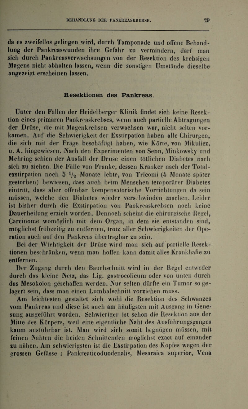 da es zweifellos gelingen wird, durch Tamponade und offene Behand¬ lung der Pankreaswunden ihre Gefahr zu vermindern, darf man sich durch Pankreasverwachsungen von der Resektion des krebsigen Magens nicht abhalten lassen, wenn die sonstigen Umstände dieselbe angezeigt erscheinen lassen. Resektionen des Pankreas. Unter den Fällen der Heidelberger Klinik findet sich keine Resek¬ tion eines primären Pankn askrebses, wenn auch partielle Abtragungen der Drüse, die mit Magenkrebsen verwachsen war, nicht selten vor¬ kamen. Auf die Schwierigkeit der Exstirpation haben alle Chirurgen, die sich mit der Frage beschäftigt haben, wie Körte, von Mikulicz, u. A. hingewiesen. Nach den Experimenten von Senn, Minkowsky und Mehring schien der Ausfall der Drüse einen tötlichen Diabetes nach sich zu ziehen. Die Fälle von Franke, dessen Kranker nach der Total- exstirpation noch 5 1/2 Monate lebte, von Tricomi (4 Monate später gestorben) bewiesen, dass auch beim Menschen temporärer Diabetes eintritt, dass aber offenbar kompensatorische Vorrichtungen da sein müssen, welche den Diabetes wieder verschwinden machen. Leider ist bisher durch die Exstirpation von Pankreaskrebsen noch keine Dauerheilung erzielt worden. Dennoch scheint die chirurgische Regel, Carcinome womöglich mit dem Organ, in dem sie entstanden sind, möglichst frühzeitig zu entfernen, trotz aller Schwierigkeiten der Ope¬ ration auch auf den Pankreas übertragbar zu sein. Bei der Wichtigkeit der Drüse wird man sich auf partielle Resek¬ tionen beschränken, wenn man hoffen kann damit alles Krankhafte zu entfernen. Der Zugang durch den Bauchschnitl wird in der Regel entweder durch das kleine Netz, das Lig. gastrocolicum oder von unten durch das Mesokolon geschaffen werden. Nur selten dürfte ein Tumor so ge¬ lagert sein, dass man einen Lumbalschnitt vorziehen muss. Am leichtesten gestaltet sich wohl die Resektion des Schwanzes vom Pankreas und diese ist auch am häufigsten mit Ausgang in Gene¬ sung ausgeführt worden. Schwieriger ist schon die Resektion aus der Mitte des Körpers, weil eine eigentliche Naht des Ausführungsganges kaum ausführbar ist. Man wird sich somit begnügen müssen, mit feinen Nähten die beiden Schnittenden möglichst exact auf einander zu nähen. Am schwierigsten ist die Exstirpation des Kopfes wegen der grossen Gefässe : Pankreaticoduodenalis, Mesaraica superior, Vena