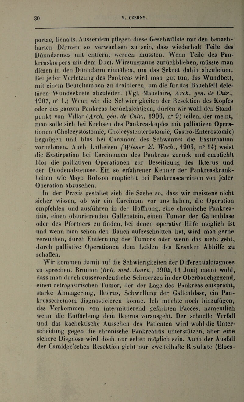 portae, lienalis. Ausserdem pflegen diese Geschwülste mit den benach¬ barten Därmen so verwachsen zu sein, dass wiederholt Teile des Dünndarmes mit entfernt werden mussten. Wenn Teile des Pan¬ kreaskörpers mit dem Duct. Wirsungianus zurückblieben, müsste man diesen in den Dünndarm einnähen, um das Sekret dahin abzuleiten. Bei jeder Verletzung des Pankreas wird man gut tun, das Wundbett, mit einem Beuteltampon zu drainieren, um die für das Bauchfell dele¬ tären Wundsekrete abzuleiten. (Vgl. [Ylauclaire, Arch. gen. de Chir 1907, n° 1.) Wenn wir die Schwierigkeiten der Resektion des Kopfes oder des ganzen Pankreas berücksichtigen, dürfen wir wohl den Stand¬ punkt von Villar {Arch. gen. de Chir., 1906, n° 9) teilen, der meint, man solle sich bei Krebsen des Pankreaskopfes mit palliativen Opera¬ tionen (Cholecystostomie, Cholecystenterostornie, Gastro-Enterosiomie) begnügen und blos bei Carcinom des Schwanzes die Exstirpation vornehmen. Auch Lolheisen (Wiener kl. Woch., 1903, n° 14) weist die Exstirpation bei Carcinomen des Pankreas zurück und empfiehlt blos die palliativen Operationen zur Beseitigung des Ikterus und der Duodenalstenose. Ein so erfahrener Kenner der Pankreaskrank¬ heiten wie Mayo Robson empfiehlt bei Pankreascarcinom von jeder Operation abzusehen. In der Praxis gestaltet sich die Sache so, dass wir meistens nicht sicher wissen, ob wir ein Carcinom vor uns haben, die Operation empfehlen und ausführen in der Hoffnung, eine chronische Pankrea¬ titis, einen obturierenden Gallenstein, einen Tumor der Gallenblase oder des Pförtners zu finden, bei denen operative Hilfe möglich ist und wenn man schon den Bauch aufgeschnitten hat, wird man gerne versuchen, durch Entfernung des Tumors oder wenn das nicht geht, durch palliative Operationen dem Leiden des Kranken Abhilfe zu schaffen. Wir kommen damit auf die Schwierigkeiten der Differentialdiagnose zu sprechen. Brunton (Brit. med. Journ., 1904, 11 Juni) meint wohl, dass man durch ausserordentliche Schmerzen in der Oberbauchgegend, einen retrogasirischen Tumor, der der Lage des Pankreas entspricht, starke Abmagerung, Ikterus, Schwellung der Gallenblase, ein Pan¬ kreascareinom diagnostieieren könne, ich möchte noch hinzufügen, das Vorkommen von intermittierend gefärbten Faeces, namentlich wenn die Entfärbung dem Ikterus vorausgeht. Der schnelle Verfall und das kachektische Aussehen des Patienten wird wohl die Unter¬ scheidung gegen die chronische Pankreatitis unterstützen, aber eine sichere Diagnose wird doch nur selten möglich sein. Auch der Ausfall der Camidge’schen Resektion giebt nur zweifelhafte Resultate (Eloes-