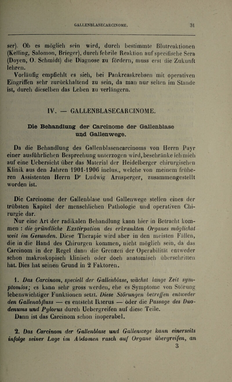 ser). Ob es möglich sein wird, durch bestimmte Blutreaktionen (Kelling, Salomon, Brieger), durch febrile Reaktion auf specifische Sera (Doyen, 0. Schmidt) die Diagnose zu fördern, muss erst die Zukunft lehren. Vorläufig empfiehlt es sich, bei Pankreaskrebsen mit operativen Eingriffen sehr zurückhaltend zu sein, da man nur selten im Stande ist, durch dieselben das Leben zu verlängern. IV. — GALLENBLASECARCI1N0ME. Die Behandlung der Garcinome der Gallenblase und Gallenwege. Da die Behandlung des Gallenblasencarcinoms von Herrn Payr einer ausführlichen Besprechung unterzogen wird, beschränke ich mich auf eine Uebersicht über das Material der Heidelberger chirurgischen Klinik aus den Jahren 1901-1906 inclus., welche von meinem frühe¬ ren Assistenten Herrn Dr Ludwig Arnsperger, zusammengestellt worden ist. Die Carcinome der Gallenblase und Gallenwege stellen eines der trübsten Kapitel der menschlichen Pathologie und operativen Chi¬ rurgie dar. Nur eine Art der radikalen Behandlung kann hier in Betracht kom¬ men : die gründliche Exstirpation des erkrankten Organes möglichst weit im Gesunden. Diese Therapie wird aber in den meisten Fällen, die in die Hand des Chirurgen kommen, nicht möglich sein, da das Carcinom in der Regel dann die Grenzen der Operabilität entweder schon makroskopisch klinisch oder doch anatomisch überschritten hat. Dies hat seinen Grund in 2 Faktoren. 1. Das Carcinom, speciell der Gallenblase, wächst lange Zeit sym¬ ptomlos; es kann sehr gross werden, ehe es Symptome von Störung lebenswichtiger Funktionen setzt. Diese Störungen betreffen entweder den Gallenabfluss — es entsteht Ikterus — öder die Passage des Duo¬ denums und Pylorus durch Uebergreifen auf diese Teile. Dann ist das Carcinom schon inoperabel. 2. Das Carcinom der Gallenblase und Gallenwege kann einerseits infolge seiner Lage im Abdomen rasch auf Organe übergreifen9 an 3