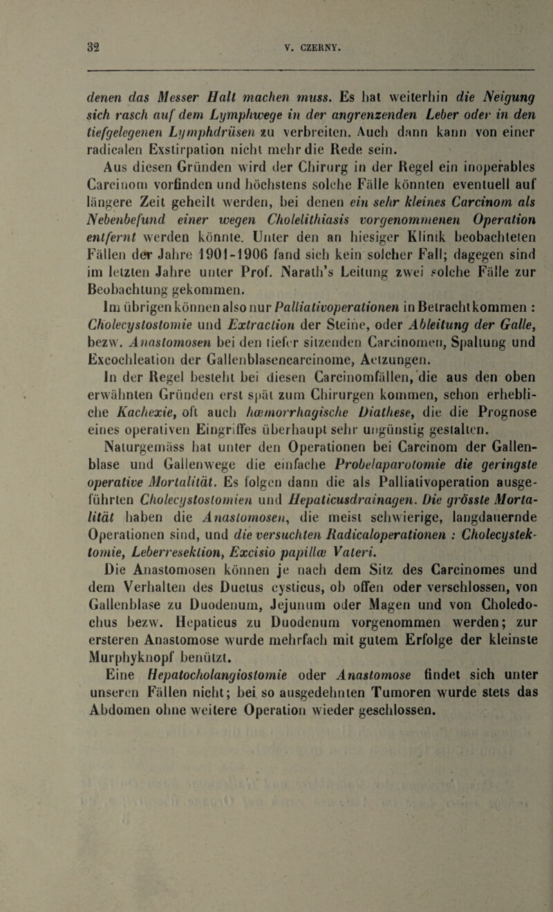 denen das Messer Halt machen muss. Es hat weiterhin die Neigung sich rasch auf dem Lymphwege in der angrenzenden Leber oder in den tiefgelegenen Lymphdrüsen zu verbreiten. Auch dann kann von einer radicalen Exstirpation nicht mehr die Rede sein. Aus diesen Gründen wird der Chirurg in der Regel ein inoperables Carcinom vorfinden und höchstens solche Fälle könnten eventuell auf längere Zeit geheilt werden, bei denen ein sehr kleines Carcinom als Nebenbefwid einer wegen Cholelithiasis vorgenommenen Operation entfernt werden könnte. Unter den an hiesiger Klinik beobachteten Fällen der Jahre 1901-1906 fand sich kein solcher Fall; dagegen sind im letzten Jahre unter Prof. Narath’s Leitung zwei solche Fälle zur Beobachtung gekommen. Im übrigen können also nur Palliativoperationen in Betracht kommen : Cholecystostomie und Extraction der Steine, oder Ableitung der Galtet bezw. Anastomosen bei den tiefer sitzenden Careinomen, Spaltung und Excochleation der Gallenblasencarcinome, Aetzungen. ln der Regel besteht bei diesen Carcinomfällen, die aus den oben erwähnten Gründen erst spät zum Chirurgen kommen, schon erhebli¬ che Kachexie, oft auch hcemorrhagische Diathese, die die Prognose eines operativen Eingriffes überhaupt sehr ungünstig gestalten. Naturgemäss hat unter den Operationen bei Carcinom der Gallen¬ blase und Gallenwege die einfache Probelaparotomie die geringste operative Mortalität. Es folgen dann die als Palliativoperation ausge- führten Cholecystoslomien und Hepaticusdrainagen. Die grösste Morta¬ lität haben die Anastomosen, die meist schwierige, langdauernde Operationen sind, und die versuchten Radicaloperationen : Cholecystek- tomie, Leberreseklion, Excisio papillce Vateri. Die Anastomosen können je nach dem Sitz des Carcinomes und dem Verhallen des Ductus cysticus, ob offen oder verschlossen, von Gallenblase zu Duodenum, Jejunum oder Magen und von Choledo- clius bezw. Hcpaticus zu Duodenum vorgenommen werden; zur ersteren Anastomose wurde mehrfach mit gutem Erfolge der kleinste Murphyknopf benützt. Eine Hepatocholangioslomie oder Anastomose findet sich unter unseren Fällen nicht; bei so ausgedehnten Tumoren wurde stets das Abdomen ohne weitere Operation wieder geschlossen.