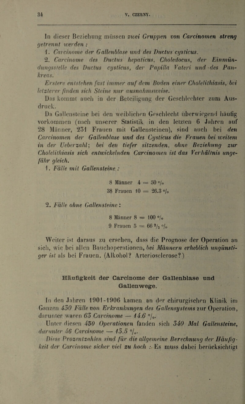 In dieser Beziehung müssen zwei Gruppen von Carcinomen streng getrennt werden : \. Carcinome der Gallenblase und des Ductus cysticus. 2. Carcinome des Ductus hepaticus, Choledocus, der Einmün- dungssfeile des Ductus cysticus, der Papilla Vateri und des Pan¬ kreas. Erstere entstehen fast immer auf dem Boden einer Cholelithiasis, bei letzterer finden sich Steine nur ausnahmsweise. Das kommt auch in der Beteiligung der Geschlechter zum Aus¬ druck. Da Gallensteine hei den weiblichen Geschlecht überwiegend häufig Vorkommen (nach unserer Statistik in den letzten 6 Jahren auf 28 Männer, 251 Frauen mit Gallensteinen), sind auch bei den Carcinomen der Gallenblase und des Cysticus die Frauen bei weitem in der Ueberzahl; bei den tiefer sitzenden, ohne Beziehung zur Cholelithiasis sich entwickelnden Carcinomen ist das Verhältnis unge¬ fähr gleich. 1. Fälle mit Gallensteine : 8 Männer 4 = 50 % 38 Frauen 10 = 26.3 % 2. Fälle ohne Gallensteine : 8 Männer 8 = 100 °/0 9 Frauen 5 = 66 2/s % Weiter ist daraus zu ersehen, dass die Prognose der Operation an sich, wie bei allen Bauchoperationen, bei Männern erheblich ungünsti¬ ger ist als bei Frauen. (Alkohol? Arteriosclerose?) Häufigkeit der Carcinome der Gallenblase und Gallen wege. In den Jahren 1901-1906 kamen an dpr chirurgischen Klinik im Ganzen 430 Fälle von Erkrankungen des Gallensystcms zur Operation, darunter waren 63 Carcinome — 14.6 °/0. Unter diesen 430 Operationen fanden sich 340 Mal Gallensteine, darunter 46 Carcinome — 13.5 °/„. Di ose Prozentzahlen sind für die allgemeine Berechnung der Häufig¬ keit der Carcinome sicher viel zu hoch :■ Es muss dabei berücksichtigt