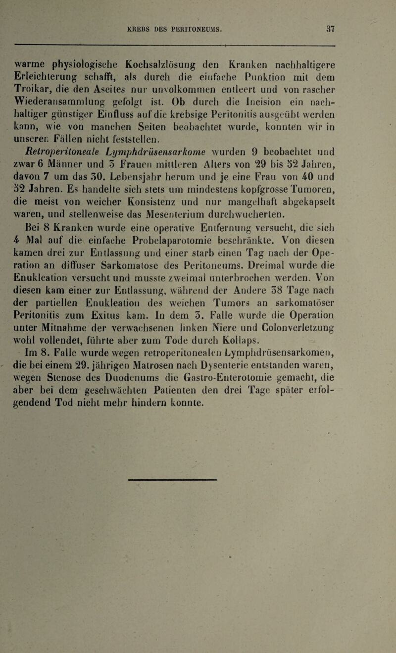 warme physiologische Kochsalzlösung den Kranken nachhaltigere Erleichterung schafft, als durch die einfache Punktion mit dem Troikar, die den Ascites nur unvolkommen entleert und von rascher Wiederansammlung gefolgt ist. Ob durch die Incision ein nach¬ haltiger günstiger Einfluss auf die krebsige Peritonitis ausgeübt werden kann, wie von manchen Seiten beobachtet wurde, konnten wir in unseren Fällen nicht feststellen. Relroperitoneale Lymphdriisensarkome wurden 9 beobachtet und zwar 6 Männer und 5 Frauen mittleren Alters von 29 bis 52 Jahren, davon 7 um das 50. Lebensjahr herum und je eine Frau von 4-0 und 52 Jahren. Es handelte sich stets um mindestens kopfgrosse Tumoren, die meist von weicher Konsistenz und nur mangelhaft abgekapselt waren, und stellenweise das Mesenterium durchwucherlen. Bei 8 Kranken wurde eine operative Entfernung versucht, die sich 4 Mal auf die einfache Probelaparotomie beschränkte. Von diesen kamen drei zur Entlassung und einer starb einen Tag nach der Ope- ration an diffuser Sarkomatose des Peritoneums. Dreimal wurde die Enukleation versucht und musste zweimal unterbrochen werden. Von diesen kam einer zur Entlassung, während der Andere 38 Tage nach der partiellen Enukleation des weichen Tumors an sarkomatöser Peritonitis zum Exitus kam. In dem 5. Falle wurde die Operation unter Mitnahme der verwachsenen linken Niere und Colonverletzung wohl vollendet, führte aber zum Tode durch Kollaps. Im 8. Falle wurde wegen retroperitonealen Lymphdrüsensarkomen, die bei einem 29. jährigen Matrosen nach Dysenterie entstanden waren, wegen Stenose des Duodenums die Gastro-Enterotomie gemacht, die aber bei dem geschwächten Patienten den drei Tage später erfol¬ gendend Tod nicht mehr hindern konnte.