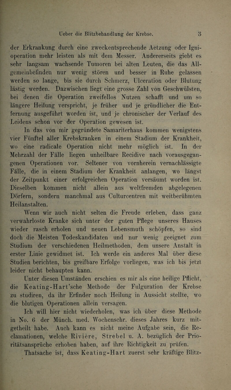 der Erkrankung durch eine zweckentsprechende Aetzung oder Igni- operation mehr leisten als mit dem Messer. Andererseits giebt es sehr langsam wachsende Tumoren bei alten Leuten, die das A1J- gcmeinbefinden nur wenig storen und besser in Ruhe gelassen werden so lange, bis sie durch Sclmierz, Ulceration oder Blutung lastig werden. Dazwischen liegt eine grosse Zahl von Geschwiilsten, bei denen die Operation zweifellos Nutzen schafft und um so langere Heiiung verspricht, je fruher und je griindlicher die Ent- fernung ausgefiibrt worden ist, nnd je chronischer der Verlauf des Leidens schon vor der Operation gewesen ist. In das von mir gegriindete Samariterhaus komrnen wenigstens vier Fiinftel alter Krebskranken in einem Stadium der Krankheit, wo eine radicale Operation nicht mehr moglich ist. In der Mehrzahl der Falle liegen unheilbare Recidive nach vorausgegan- genen Operationen vor. Seltener von vornherein vernachlassigte Falle, die in einem Stadium der Krankheit anlangen, wo langst der Zeitpunkt einer erfolgreichen Operation versaumt worden ist. Dieselben komrnen nicht allein aus weltfremden abgelegenen Dorfern, sondern manchmal aus Culturcentren mit weitberuhmten Heiianstalten. Wenn wir auch nicht selten die Freude erleben, dass ganz verwahrloste Kranke sich unter der guten Pflege unseres Hauses wieder rasch erholen und neuen Lebensmuth schopfen, so sind doch die Meisten Todeskandidaten und nur wenig geeignet zum Studium der verschiedenen Heilmethoden, dem unsere Anstalt in erster Linie gewidmet ist. Ich werde ein anderes Mai iiber diese Studien berichten, bis greifbare Erfolge vorliegen, was ich bis jetz't leider nicht behaupten kann. Unter diesen Umstanden erschien es mir als eine heilige Pflicht, die Keating-Hart’sche Methode der Fulguration der Krebse zu studiren, da ihr Erfinder noch Heiiung in Aussicht stellte, wo die blutigen Operationen allein versagen. Ich will hier nicht wiederholen, was ich iiber diese Methode in No. 6 der Munch, med. Wochenschr. dieses Jahres kurz mit- getheilt habe. Auch kann es nicht meine Aufgabe sein, die Re- clamationen, welche Riviere, Strebel u. x\. beziiglich der Prio- ritatsanspruche erhoben haben, auf ihre Richtigkeit zu priifen. Thatsache ist, dass Keating-Hart zuerst sehr kraftige Blitz-