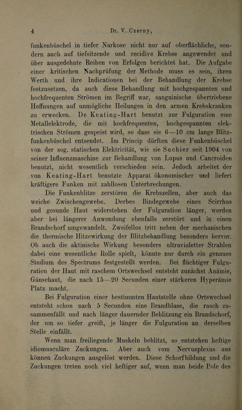 funkenbiischel in tiefer Narkose nicht nur auf oberflachliche, son- dern auch auf tiefsitzende und recidive Krebse angewendet und iiber ausgedehnte Reihen von Erfolgen berichtet hat. Die Aufgabe einer kritischen Nachpriifung der Methode muss es sein, ihren Werth und ihre Indicationen bei der Behandlung der Krebse festzusetzen, da auch diese Behandlung mit hochgespannten und hochfrequenten Stromen im Begriff war, sanguinische iibertriebene Hoffnungen auf unmogliche Heilungen in den armen Krebskranken zu erwecken. De Keating-Hart benutzt zur Fulguration eine Metallelektrode, die mit hochfrequenten, hochgespannten elek- trischen Stromen gespeist wird, so dass sie 6—10 cm lange Blitz- funkenbiischel entsendet. Im Princip diirften diese Funkenbiischel von der sog. statischen Elektricitat, wie sie Suchier seit 1904 von seiner Influenzmaschine zur Behandlung von Lupus und Cancroiden benutzt, nicht wesentlich verschieden sein. Jedoch arbeitet der von Keating-Hart benutzte Apparat okonomischer und liefert kraftigere Funken mit zahllosen Unterbrechungen. Die Funkenblitze zerstoren die Krebszellen, aber auch das weiche Zwischengewebe. Derbes Bindegewebe eines Scirrhus und gesunde Haut widerstehen der Fulguration langer, warden aber bei langerer Anwendung ebenfalls zerstort und in einen Brandschorf umgewandelt. Zweifellos tritt neben der mechanischen die thermische Hitzewirkung der Blitzbehandlung besonders hervor. Ob auch die aktinische Wirkung besonders ultravioletter Strahlen dabei eine wesentliche Rolle spielt, konnte nur durch ein genaues Studium des Spectrums festgestellt werden. Bei fliichtiger Fulgu¬ ration der Haut mit raschem Ortswechsel entsteht zunachst Anamie, Gansehaut, die nach 15—20 Secunden einer starkeren Hyperamie Platz macht. Bei Fulguration einer bestimmten Hautstelle ohne Ortswechsel entsteht schon nach 5 Secunden eine Brand blase, die rasch zu- sammenfallt und nach langer dauernder Beblitzung ein Brandschorf, der um so tiefer greift, je langer die Fulguration an derselben Stelle einfallt. Wenn man freiliegende Muskeln beblitzt, so entstehen heftige idiomusculare Zuckungen. Aber auch vom Nervusplexus aus konnen Zuckungen ausgelost werden. Diese Schorfbildung und die Zuckungen treten noch vie! heftiger auf, wenn man beide Pole des