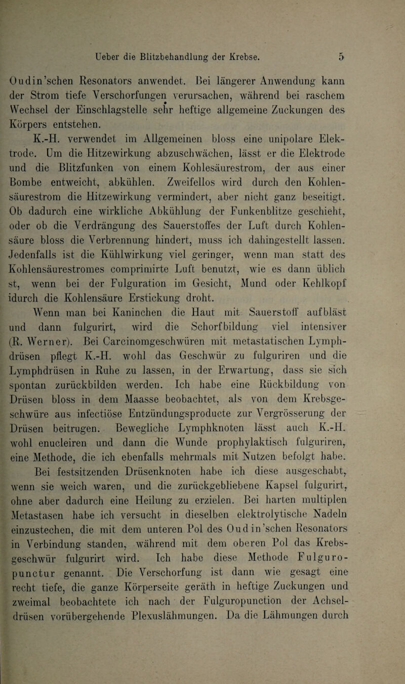 Oudin’schen Resonators an wend et. Bei langerer Anwendung kann der Strom tiefe Verschorfungen yerursachen, wahrend bei raschem Wechsel der Einschlagstelle sehr heftige allgemeine Zuckungen des Korpers entstehen. K.-H. verwendet im Allgemeinen bloss eine unipolare Elek- trode. Um die Hitzewirkung abzuschwachen, lasst er die Elektrode und die Blitzfunken von einem Kohlesaurestrom, der aus einer Bom be entweicht, abkuhlen. Zweifellos wird durch den Kohlen- saurestrom die Hitzewirkung vermindert, aber nicht ganz beseitigt. Ob dadurch eine wirkliche Abkiihlung der Funkenblitze geschieht, oder ob die Yerdrangung des Sauerstoffes der Luft durch Kohlen- saure bloss die Yerbrennung hindert, muss ich daliingestellt lassen. Jedenfalls ist die Kiihlwirkung yiel geringer, wenn man statt des Kohlensaurestromes comprimirte Luft benutzt, wie es dann iiblich st, wenn bei der Fulguration im Gesicht, Mund oder Kehlkopf idurch die Kohlensaure Erstickung droht. Wenn man bei Kaninchen die Haut mit Sauerstoff aufblast und dann fulgurirt, wird die Schorf bildung viel intensive? (R. Werner). Bei Carcinomgeschwiiren mit metastatischen Lymph- driisen pflegt K.-H. wohl das Geschwiir zu fulguriren und die Lymphdriisen in Ruhe zu lassen, in der Erwartung, dass sie sich spontan zuriickbilden werden. Ich habe eine Riickbildiiog yon Driisen bloss in dem Maasse beobachtet, als yon dem Krebsge- schwure aus infectiose Entziindungsproducte zur Vergrosserung der Driisen beitrugen. Bewegliche Lymphknoten lasst aucli K.-H. wohl enucleiren und dann die Wunde prophylaktisch fulguriren, eine Methode, die ich ebenfalls mehrmals mit Nutzen befolgt habe. Bei festsitzenden Driisenknoten habe ich diese ausgeschabt, wenn sie weich waren, und die zuriickgebliebene Kapsel fulgurirt, ohne aber dadurch eine Heilung zu erzielen. Bei harten multiplen Metastasen habe ich yersucht in dieselben elektrolytische Nadeln einzustechen, die mit dem unteren Pol des Oudin’schen Resonators in Yerbindung standen, wahrend mit dem oberen Pol das Krebs- geschwiir fulgurirt wird. Ich habe diese Methode Fulguro- punctur genannt. Die Yerschorfung ist dann wie gesagt eine recht tiefe, die ganze Korperseite geriith in heftige Zuckungen und zweimal beobachtete ich nach der Fulguropunction der Achsel- driisen voriibergehende Plexuslahmungen. Da die Lahmungen durch