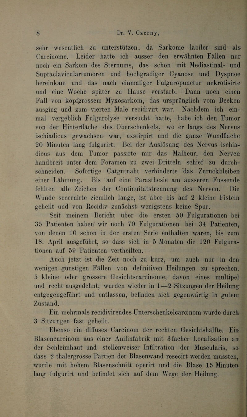 sehr wesentlich zu unterstiitzen, da Sarkome labiler sind als Carcinome. Leider Jiatte ich ausser den erwahnten Fallen nar noch ein Sarkom des Sternums, das schon mit Mediastinal- und Supraclaviculartumoren und hochgradiger Cyanose und Dyspnoe hereinkam und das nach einraaliger Fulguropunctur nekrotisirte und eine Woche spater zu Hause verstarb. Dann noch einen Fall von kopfgrossem Myxosarkora, das urspriinglich vom Becken ausging und zum vierten Male recidivirt war. Nachdem ich ein- mal vergeblich Fulgurolyse versucht hatt.e, habe ich den Tumor von der Hinterflache des Oberschenkels, wo er langs des Nervus ischiadicus gewachsen war, exstirpirt und die ganze Wundflache 20 Minuten iang fulgurirt. Bei der Auslosung des Nervus ischia¬ dicus aus dem Tumor passirte mir das Malheur, den Nerven handbreit unter dem Foramen zu zwei Dritteln schief zu durch- schneiden. Sofortige Catgutnaht verhinderte das Zuruckbleiben einer Lahmung. Bis auf eine Parasthesie am ausseren Fussende fehlten alle Zeichen der Continuitatstrennung des Nerven. Die Wunde secernirte ziemlich lange, ist aber bis auf 2 kleine Fisteln geheilt und von Recidiv zunachst wenigstens keine Spur. Seit meinem Bericht iiber die ersten 50 Fulgurationen bei 35 Patienten haben wir noch 70 Fulgurationen bei 34 Patienten,. von denen 10 schon in der ersten Serie enthalten waren, bis zum 18. April ausgefuhrt, so dass sich in 5 Monaten die 120 Fulgura¬ tionen auf 59 Patienten vertheilten. Auch jetzt ist die Zeit noch zu kurz, um auch nur in den wenigen giinstigen Fallen von definitiven Heilungen zu sprechem 5 kleine oder grossere Gesichtscarcinome, davon eines multipel und recht ausgedehnt, wurden wieder in 1—2 Sitzungen der Heilung' entgegengefiihrt und entlassen, befmden sich gegenwartig in gutem Zustand. Ein mehrmals recidivirendes Unterschenkelcarcinom wurde durch 3 Sitzungen fast geheilt. Ebenso ein diffuses Carcinom der rechten Gesichtshalfte. Ein Blasencarcinom aus einer Anilinfabrik mit 3facher Localisation an der Schleimhaut und stellenweiser Infiltration der Muscularis, so dass 2 thalergrosse Partien der Blasenwand resecirt werden mussten, wurde mit hohem Blasenschnitt operirt und die Blase 15 Minuten lang fulgurirt und befindet sich auf dem Wege der Heilung.