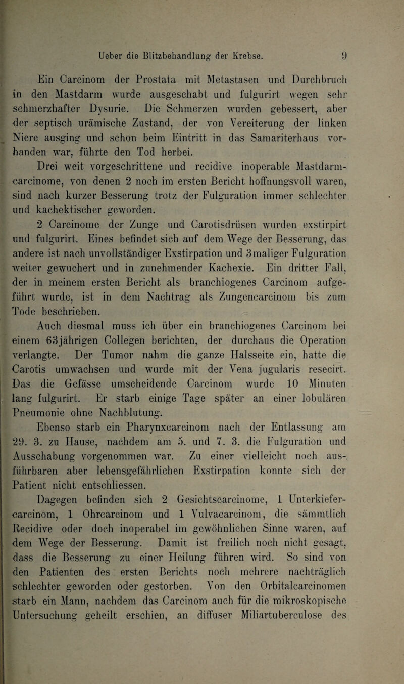 Ein Carcinom der Prostata mit Metastasen und Durchbruch in den Mastdarm wurde ausgeschabt und fulgurirt wegen sehr schmerzhafter Dysurie. Die Schmerzen Avurden gebessert, aber der septisch uramische Zustand, der von Vereiterung der linken Niere ausging und schon beim Eintritt in das Samariterhaus vor- handen war, fiihrte den Tod herbei. Drei weit vorgeschrittene und recidive inoperable Mastdarm- carcinome, yon denen 2 noch im ersten Bericht hoffnungsvoll waren, sind nach kurzer Besserung trotz der Fulguration immer schlechter und kachektischer geworden. 2 Carcinome der Zunge und Carotisdriisen wurden exstirpirt und fulgurirt. Eines befindet sieh auf dera Wege der Besserung, das andere ist nach unvollstandiger Exstirpation und 3maliger Fulguration weiter gewuchert und in zunehmender Kachexie. Ein dritter Fall, der in meinem ersten Bericht als branchiogenes Carcinom aufge- fiihrt wurde, ist in dem Nachtrag als Zungencarcinom bis zum Tode beschrieben. Auch diesmal muss ich iiber ein branchiogenes Carcinom bei einem 63jahrigen Collegen berichten, der durchaus die Operation verlangte. Der Tumor nahm die ganze Halsseite ein, hatte die Carotis umwachsen und wurde mit der Vena jugularis resecirt. Das die Gefasse umscheidende Carcinom Avurde 10 Minuten lang fulgurirt. Er starb einige Tage spater an einer lobularen Pneumonie ohne Nachblutung. Ebenso starb ein Pharynxcarcinom nach der Entlassung am 29. 3. zu Hause, nachdem am 5. und 7. 3. die Fulguration und Ausschabung vorgenommen Avar. Zu einer vielleicht noch aus- fiihrbaren aber lebensgefahrlichen Exstirpation konnte sich der Patient nicht entschliessen. Dagegen befinden sich 2 Gesichtscarcinome, 1 Unterkiefer- carcinom, 1 Ohrcarcinom und 1 Vulvacarcinom, die sammtlich Recidive oder doch inoperabel im gewohnlichen Sinne waren, auf dem Wege der Besserung. Damit ist freilich noch nicht gesagt, dass die Besserung zu einer Heilung fiihren wird. So sind von den Patienten des ersten Berichts noch mehrere nachtraglich schlechter geworden oder gestorben. Yon den Orbitalcarcinomen starb ein Mann, nachdem das Carcinom auch fiir die mikroskopische Untersuchung geheilt erschien, an diffuser Miliartuberculose des