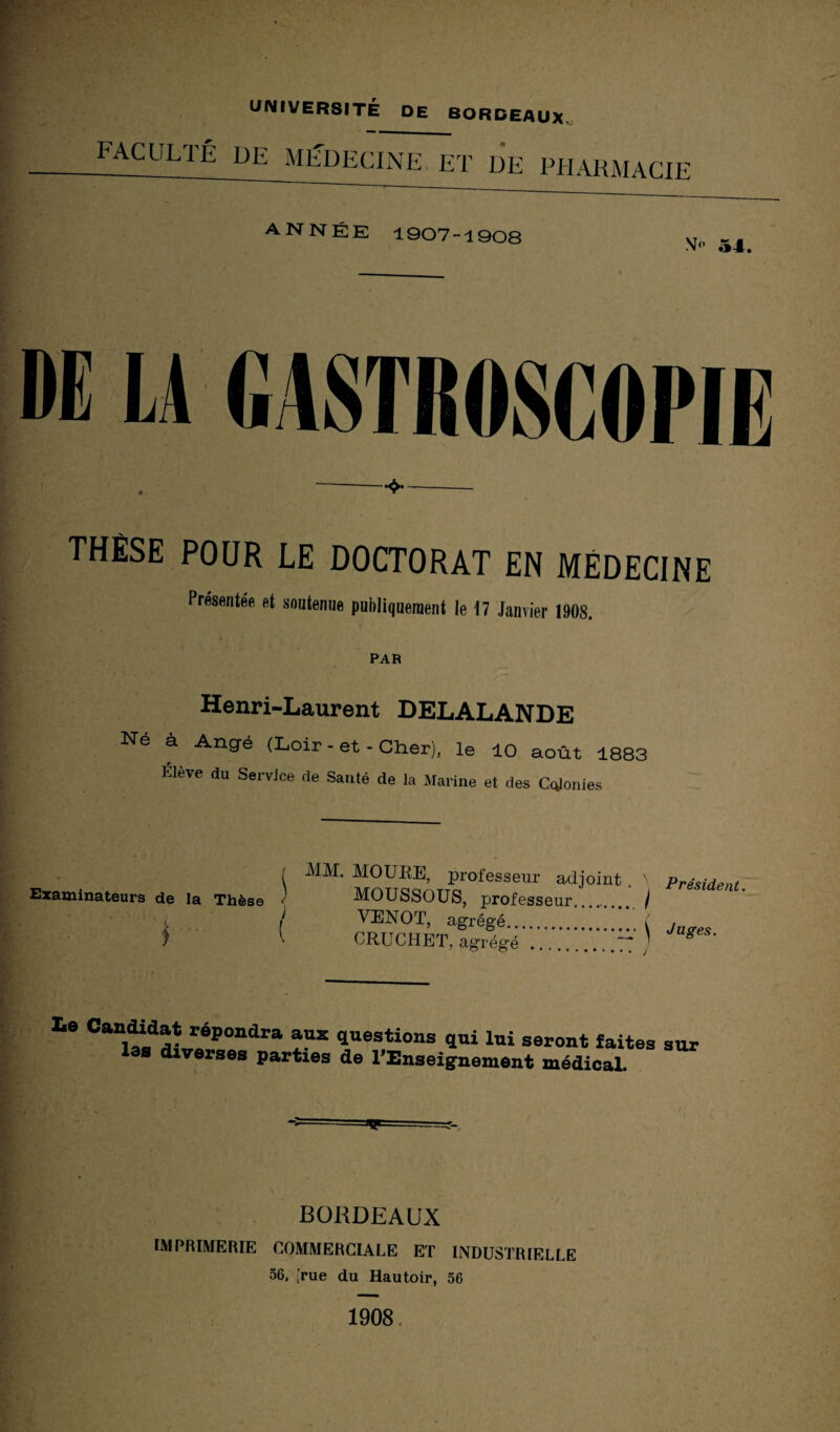 UNIVERSITÉ DE BORDEAUX. faculté de médecine et de pharmacie ANNÉE 1907-1908 54. M LA GASTROSCONE THÈSE POUR LE DOCTORAT EN MÉDECINE Présentée et soutenne publiquement le 17 Janvier 1908. PAR Henri-Laurent DELALANDE Né à Angé (Loir-et-Cher), le 10 août 1883 Élève du Service de Santé de la Marine et des Clonies ( MM. MOURE, professeur adjoint . n Président Examinateurs de la Thèse < MOUSSOUS, professeur...._ / i / VENOT, agrégé.i j f CRUCHET, agrégé .77* g Ls Can1tLaaL«éPt,ndra Ü* questi0ns qui lui seront faites sur as diverses parties de l'Enseignement médical. •— v BORDEAUX IMPRIMERIE COMMERCIALE ET INDUSTRIELLE 56, [rue du Hautoir, 56 1908