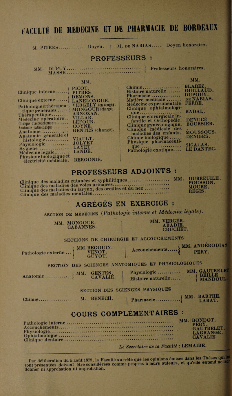 FACULTÉ DE MEDECINE ET DE PHARMACIE DE BORDEAUX M. PITRES. Doyen. M. dk NABI AS. Doyen honoraire. PROFESSEURS MM. dupuy. MASSE . Professeurs honoraires. MM. MM. Clinique interne. t PICOT. •• PITRES. I DEMONS. Clinique externe.j LANELONGUE. Pathologie etthérapeu-l VERGELY (en congé). Uque générales . i MON GO U R (chargé;. Thérapeutique. vît r .u Médecine opératoire.. yiLLAK. Clinique d’accouchements. l.EUOUR. ïSSe!°.fi,|e::::::: genres (chargé,. Anatomie générale et histologie. Y/w vi?t Physiologie. vpt M-ïSidneiégaié::::.::: lande: ^ éïectrîcité°metlica?e î BERGON1É. Chimie. BLAREZ. Histoire naturelle. GUILLAUD. Pharmacie. Matière médicale. deNABIAS. Médecine expérimentale FERRE. Clinique ophtalmologi¬ que. BADAL. Clinique chirurgicale in- . fantile et Orthopédie. DENUCE Clinique gynécologique. BOURSIER. Clinique médicale des . ..... maladies des enfants. MOUaîsUCa. Chimie biologique--- DENIGES. Physique pharmaceuti que. Pathologie exotique. SIGALAS. LE DANTEC. PROFESSEURS ADJOINTS : Clinique des maladies cutanées et syphilitiques. MM' Clinique des maladies des voies urinaires.... Clinique des maladies du larynx, des oreilles et du nez. Clinique des maladies mentales. DUBREUILH. POUSSON. MOURE. REGIS. AGRÉGÉS EN EXERCICE ï section DE médecine (Pathologie interne et Médecine légale). MM, MONGOUR. CABANNES. MM. VERGER. ABADIE. CRUCHET. Pathologie externe SECTIONS DE CHIRURGIE ET ACCOUCHEMENTS Accouchements.. MM. BEGOUIN. VENOT. GUYOT. t MM. ANDERODIAS ( PERY. Anatomie SECTION DES SCIENCES ANATOMIQUES ET PHYSIOLOGIQUES MM. GENTES, CAVALIE. Physiologie. MM. GAUTRELET t nysioiog . BEILLE. Histoire naturelle. j MANDOUL. Chimie. SECTION DES SCIENCES PHYSIQUES M. BENECH. | pharmacie. 1 MM. BARTHE. LABAT. COURS COMPLÉMENTAIRES : Pathologie interne Accouchements.... Physiologie. Ophtalmologie Clinique dentaire. MM. RONDOT. PERY. GAUTRELET. LAGRANGE. CAVALIE. Le Secrétaire de la Faculté : LEMAIRE. Par délibération du 5 août 1879, la Faculté a arrêté que ies opinions émises dans les Thèses quUui sont présentées doivent être considérées comme propres a leurs auteuis, et quelle entend ua donner ni approbation ni improbation.