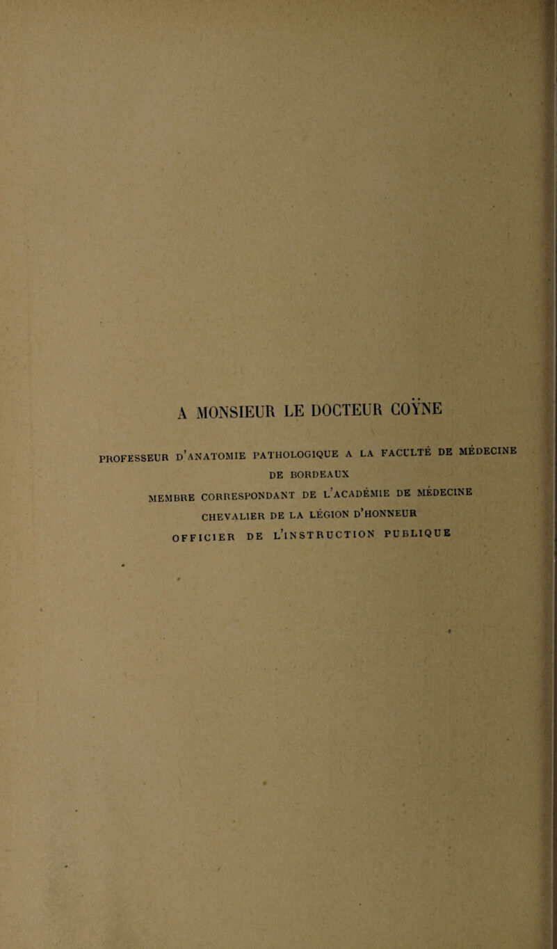 ♦ A MONSIEUR LE DOCTEUR COYNE PROFESSEUR D’ANATOMIE PATHOLOGIQUE A LA FACULTÉ DE MÉDECINE DE BORDEAUX MEMBRE CORRESPONDANT DE l’aCADÉMIE DE MÉDECINE CHEVALIER DE LA LÉGION D’HONNEUR OFFICIER DE L’iNSTRUCTION PUBLIQUE ♦