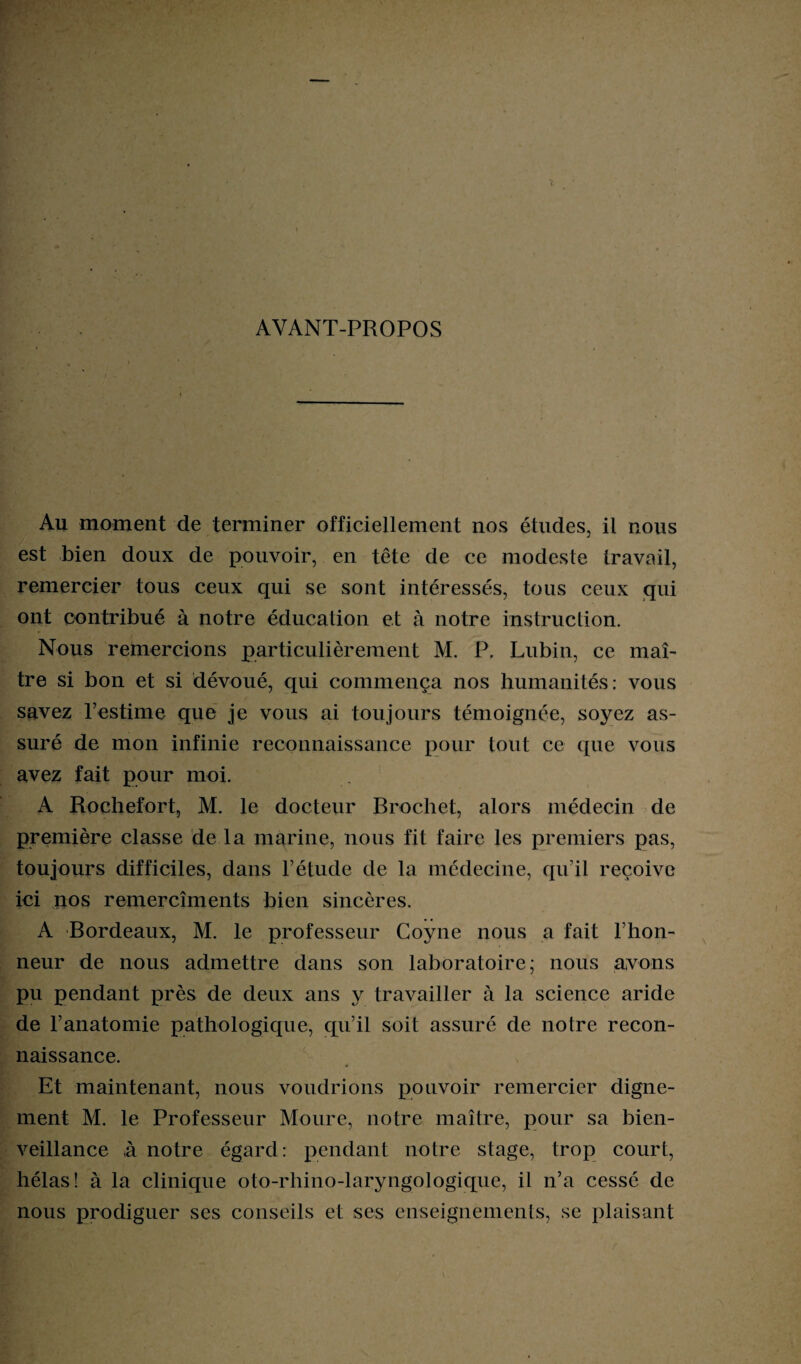 AYANT-PROPOS Au moment de terminer officiellement nos études, il nous est bien doux de pouvoir, en tête de ce modeste travail, remercier tous ceux qui se sont intéressés, tous ceux qui ont contribué à notre éducation et à notre instruction. Nous remercions particulièrement M. P. Lubin, ce maî¬ tre si bon et si dévoué, qui commença nos humanités: vous savez l’estime que je vous ai toujours témoignée, soyez as¬ suré de mon infinie reconnaissance pour tout ce que vous avez fait pour moi. A Rochefort, M. le docteur Brochet, alors médecin de première classe de la marine, nous fit faire les premiers pas, toujours difficiles, dans l’étude de la médecine, qu’il reçoive ici nos remercîments bien sincères. A Bordeaux, M. le professeur Coyne nous a fait l’hon¬ neur de nous admettre dans son laboratoire; nous avons pu pendant près de deux ans y travailler à la science aride de l’anatomie pathologique, qu’il soit assuré de notre recon¬ naissance. Et maintenant, nous voudrions pouvoir remercier digne¬ ment M. le Professeur Moure, notre maître, pour sa bien¬ veillance ,à notre égard: pendant notre stage, trop court, hélas! à la clinique oto-rhino-laryngologique, il n’a cessé de nous prodiguer ses conseils et ses enseignements, se plaisant