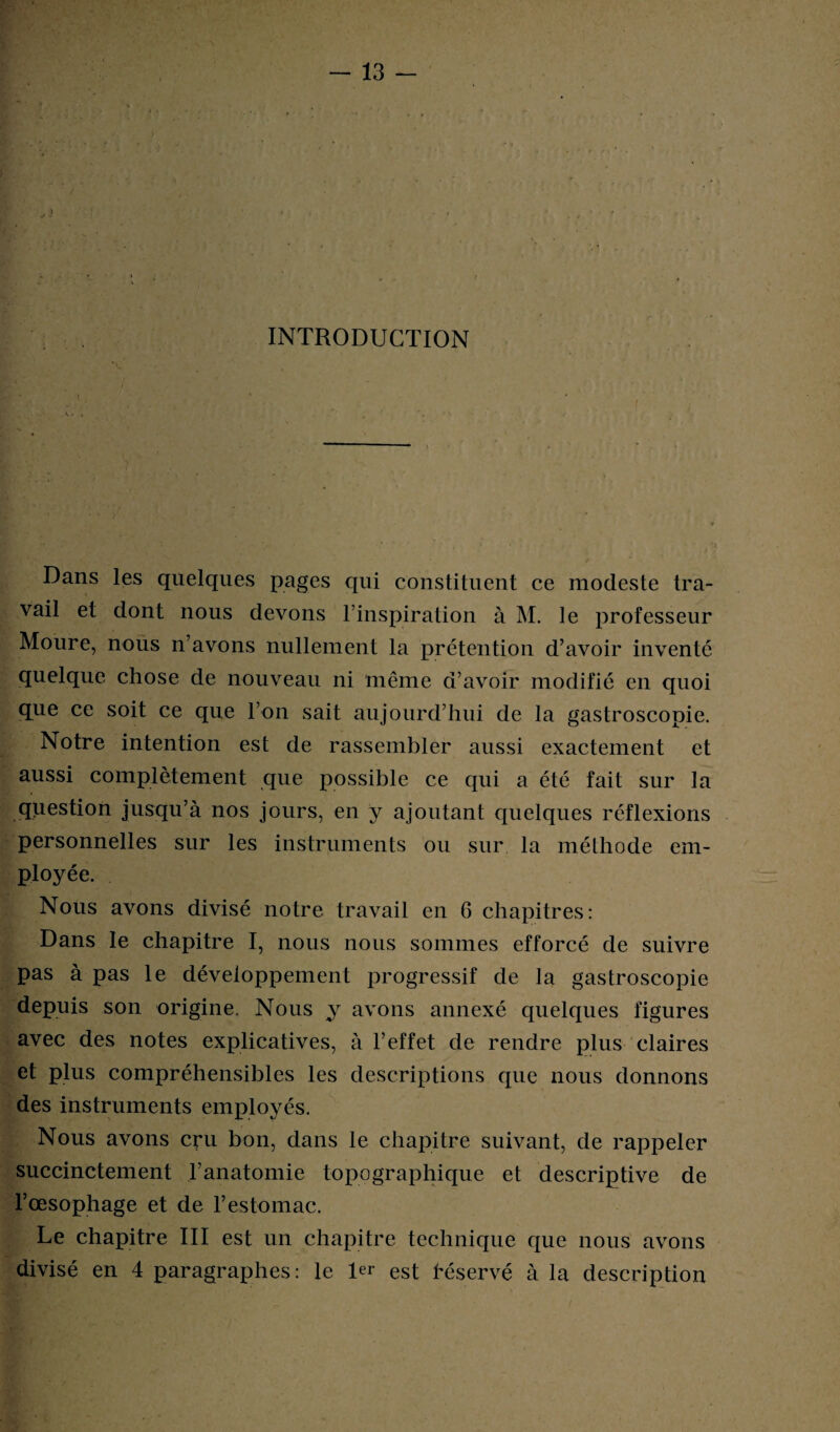 INTRODUCTION Dans les quelques pages qui constituent ce modeste tra¬ vail et dont nous devons l’inspiration à M. le professeur Moure, nous n’avons nullement la prétention d’avoir inventé quelque chose de nouveau ni même d’avoir modifié en quoi que ce soit ce que l’on sait aujourd’hui de la gastroscopie. Notre intention est de rassembler aussi exactement et aussi complètement que possible ce qui a été fait sur la question jusqu’à nos jours, en y ajoutant quelques réflexions personnelles sur les instruments ou sur la méthode em¬ ployée. Nous avons divisé notre travail en 6 chapitres: Dans le chapitre I, nous nous sommes efforcé de suivre pas à pas le développement progressif de la gastroscopie depuis son origine. Nous y avons annexé quelques figures avec des notes explicatives, à l’effet de rendre plus claires et plus compréhensibles les descriptions que nous donnons des instruments employés. Nous avons cru bon, dans le chapitre suivant, de rappeler succinctement l’anatomie topographique et descriptive de l’œsophage et de l’estomac. Le chapitre III est un chapitre technique que nous avons