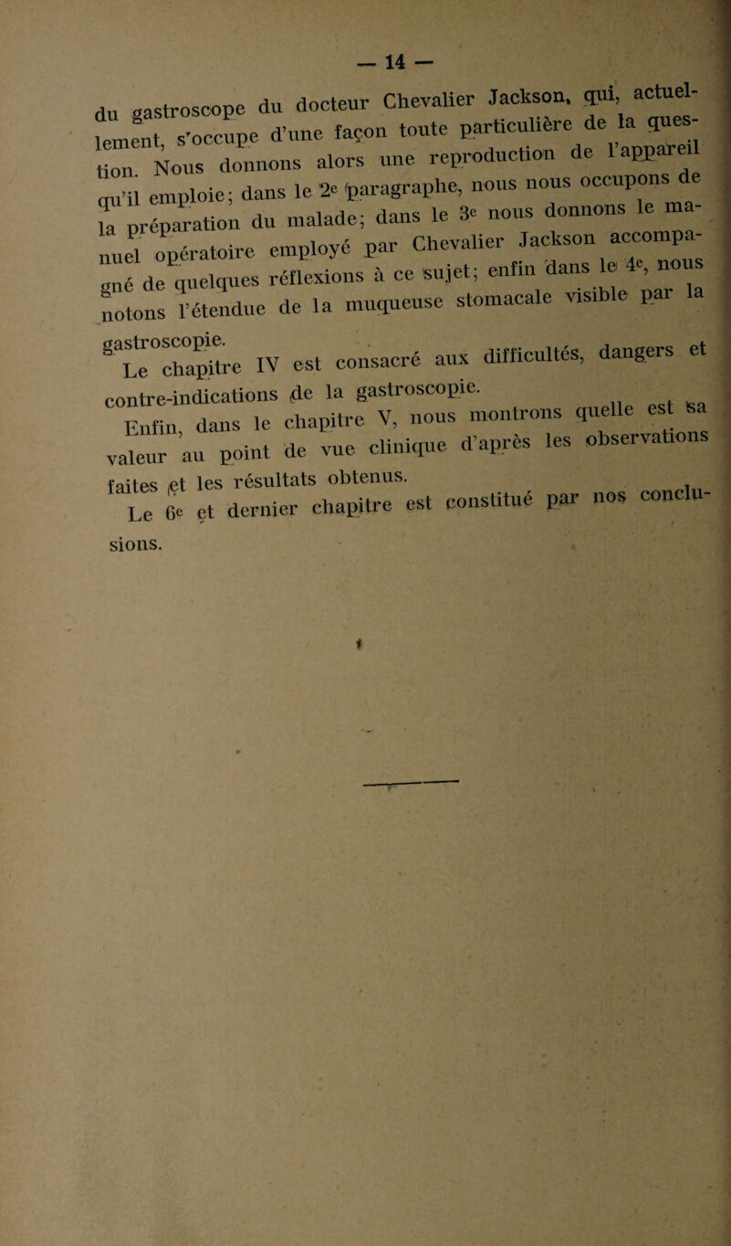 du gastroscope du docteur Chevalier Jackson, qui actuel- tU .'oc4. d.«„e façon >o„.« „***.*»£» tiou Nous donnons alors une reproduction de appar qu’il emploie; dans le 2e paragraphe, nous nous occupons il préparation du malade; dans le 3e nous donnons le ma¬ nuel opératoire employé par Chevalier Jackson accompa¬ gné de quelques réflexions à ce sujet; enfm daUS ^ notons l’étendue de la muqueuse stomacale visible par ^Le chapitre IV est consacré aux difficultés, dangers et contre-indications de la gastroscopie. Enfin dans le chapitre V, nous montrons quelle est valeur au point de vue clinique d’après les observations faites ,et les résultats obtenus. ‘ Le (je et dernier chapitre est constitué par nos conclu- sions. i
