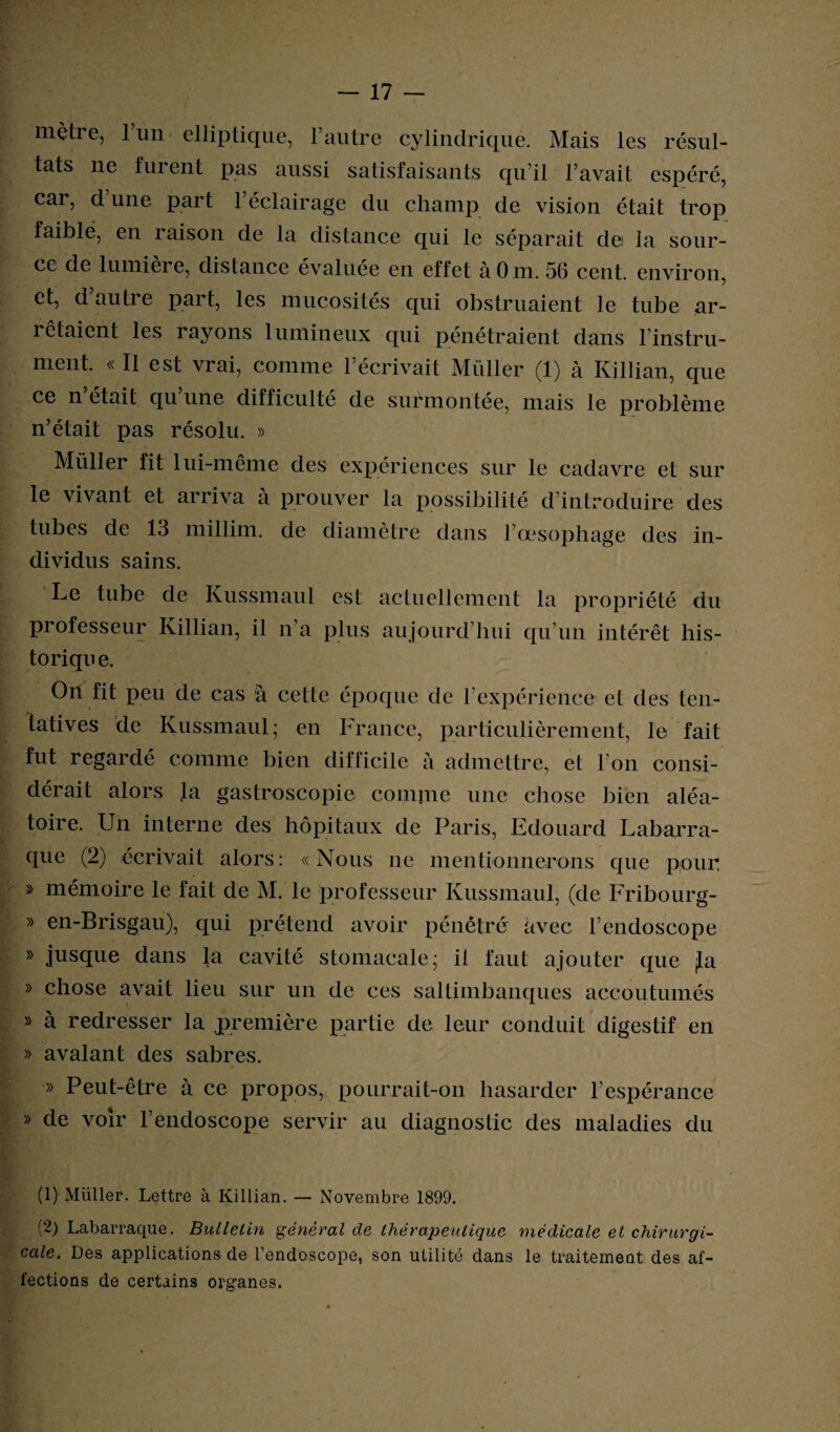 mètre, 1 un elliptique, l’autre cylindrique. Mais les résul¬ tats ne furent pas aussi satisfaisants qu’il l’avait espéré, car, d une part 1 éclairage du champ de vision était trop faible, en raison de la distance qui le séparait dei la sour¬ ce de lumière, distance évaluée en effet àOm. 56 cent, environ, et, d autre part, les mucosités qui obstruaient le tube ar¬ rêtaient les rayons lumineux qui pénétraient dans l’instru¬ ment. « Il est vrai, comme l’écrivait Millier (1) à Killian, que ce n’était qu’une difficulté de surmontée, mais le problème n’était pas résolu. » Millier fit lui-même des expériences sur le cadavre et sur le vivant et arriva à prouver la possibilité d introduire des tubes de 13 millim. de diamètre dans l’œsophage des in¬ dividus sains. Le tube de Kussmaul est actuellement la propriété du professeur Killian, il n’a plus aujourd’hui qu’un intérêt his¬ torique. Oit fit peu de cas à cette époque de l’expérience et des ten¬ tatives de Kussmaul; en France, particulièrement, le fait fut regardé comme bien difficile à admettre, et l’on consi¬ dérait alors ja gastroscopie comme une chose bien aléa¬ toire. Un interne des hôpitaux de Paris, Edouard Labarra- que (2) écrivait alors: «Nous ne mentionnerons que pour, » mémoire le fait de M. le professeur Kussmaul, (de Fribourg- » en-Brisgau), qui prétend avoir pénétré avec l’endoscope » jusque dans la cavité stomacale; il faut ajouter que fia » chose avait lieu sur un de ces saltimbanques accoutumés » à redresser la ^première partie de leur conduit digestif en » avalant des sabres. » Peut-être à ce propos, pourrait-on hasarder l’espérance » de voir l’endoscope servir au diagnostic des maladies du j % • V > . _ l (1) Millier. Lettre à Killian. — Novembre 1899. (2) Labarraque. Bulletin général de thérapeutique médicale et chirurgi¬ cale. Des applications de l’endoscope, son utilité dans le traitement des af¬ fections de certains organes.