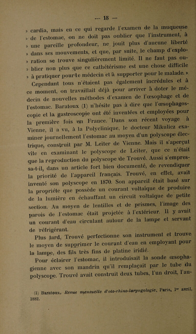 » cardia, mais en ce qui regarde l’examen de la muqueuse » de l’estomac, on ne doit pas oublier que l’instrument, à „ une pareille profondeur, ne jouit plus d’aucune liberté » dans ses mouvements, et que, par suite, le champ d explo- » ration se trouve singulièrement limité. Il ne faut pas ou- » blicr non plus que ce cathétérisme est une chose difficile » à pratiquer pour le médecin d 'à supporter pour le malade. » Cependant tous n’étaient pas également incrédules et à ce moment, on travaillait déjà pour arriver à doter le mé¬ decin de nouvelles méthodes d'examen de l’œsophage et de l’estomac. Baratoux (1) n’hésite pas à dire que l’cesophagos- copie et la gastroscopie ont été inventées et employées pour la première fois an France. Dans son récent voyage à Vienne, il a vu, à la Polyclinique, le docteur Mikulicz exa¬ miner journellement l’estomac au moyen d’un polyscope élec¬ trique, construit par M. Leiter de Vienne. Mais il s’aperçut vite en examinant le polyscope de Leiter, que ce n’etait que la reproduction du polyscope de Trouvé. Aussi s’empres¬ sa-t-il, dans un article fort bien documenté, de revendiquer la priorité de l’appareil français. Trouvé, en effet, avait inventé son polyscope en 1870. Son appareil était basé sur la propriété que possède un courant voltaïque de produire de la lumière en échauffant un circuit voltaïque de petite section. Au moyen de lentilles et de prismes, l'image des parois de l'estomac était projetée à l’extérieur. Il y avait un courant d’eau circulant autour de la lampe et servant de réfrigérant. Plus tard, Trouvé perfectionne son instrument et trouve le moyen de supprimer le courant d'eau en employant pour la lampe, des fils très fins de platine iridié. Pour éclairer l’estomac, il introduisait la sonde œsopha¬ gienne avec son mandrin qu’il remplaçait par le tube du polyscope. Trouvé avait construit deux tubes, l’un droit, 1 au- (1) Baratoux. Revue mensuelle d’olo-rhino-laryngologie. Paris, 1“ avril 1882.