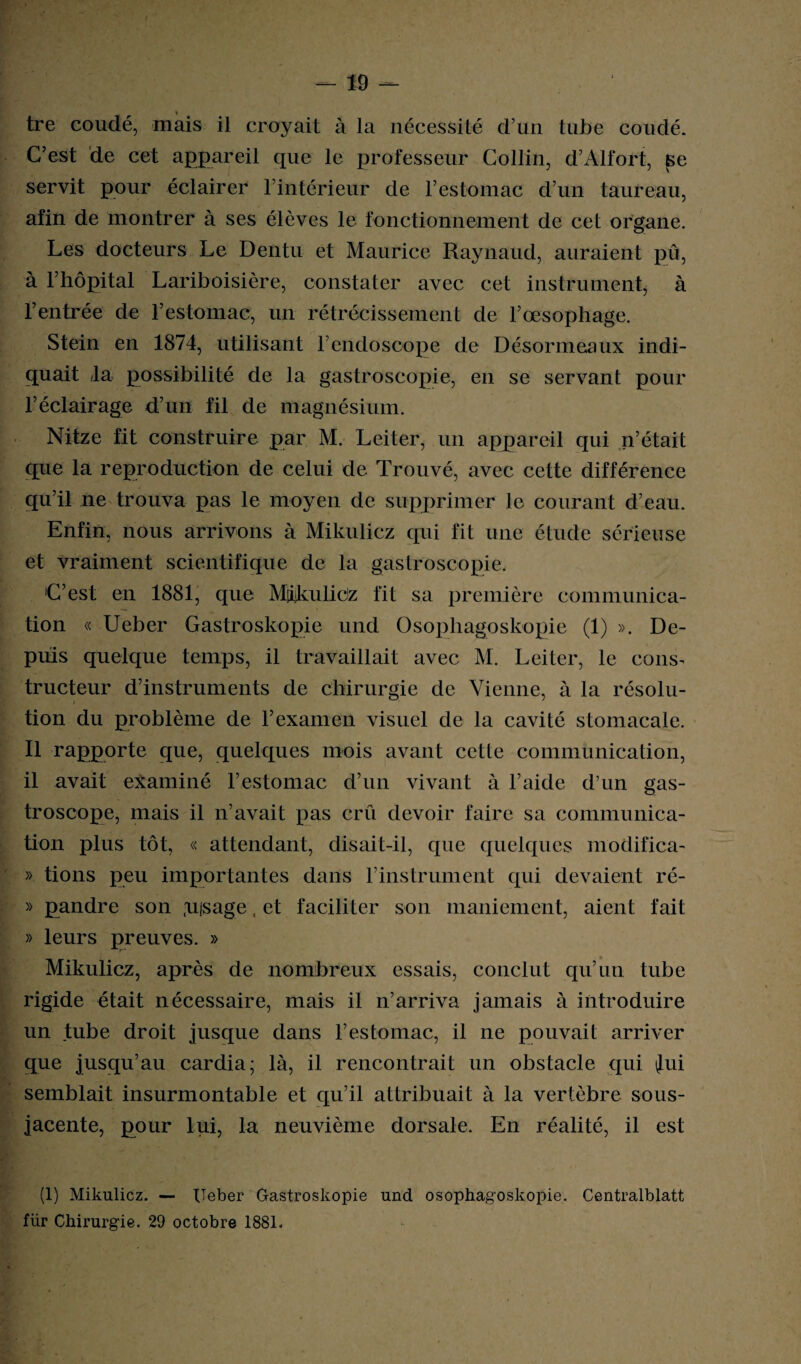 tre coudé, mais il croyait à la nécessité d’un tube coudé. C’est de cet appareil que le professeur Collin, d’Alfort, se servit pour éclairer l’intérieur de T estomac d’un taureau, afin de montrer à ses élèves le fonctionnement de cet organe. Les docteurs Le Dentu et Maurice Raynaud, auraient pû, à l’hôpital Lariboisière, constater avec cet instrument, à l’entrée de l’estomac, un rétrécissement de l’œsophage. Stein en 1874, utilisant l’endoscope de Désormeaux indi¬ quait la possibilité de la gastroscopie, en se servant pour l’éclairage d’un fil de magnésium. Nitze fit construire par M. Leiter, un appareil qui n’était que la reproduction de celui de Trouvé, avec cette différence qu’il ne trouva pas le moyen de supprimer le courant d’eau. Enfin, nous arrivons à Mikulicz qui fit une étude sérieuse et vraiment scientifique de la gastroscopie. C’est en 1881, que MiiikuliCz fit sa première communica¬ tion « Ueber Gastroskopie und Osophagoskopie (1) ». De¬ puis quelque temps, il travaillait avec M. Leiter, le cons^ tructeur d’instruments de chirurgie de Vienne, à la résolu¬ tion du problème de l’examen visuel de la cavité stomacale. Il rapporte que, quelques mois avant cette communication, il avait examiné l’estomac d’un vivant à l’aide d’un gas- troscope, mais il n’avait pas crû devoir faire sa communica¬ tion plus tôt, « attendant, disait-il, que quelques modifica- » tions peu importantes dans l’instrument qui devaient ré- » pandre son ,u|sage, et faciliter son maniement, aient fait » leurs preuves. » Mikulicz, après de nombreux essais, conclut qu’un tube rigide était nécessaire, mais il n’arriva jamais à introduire un tube droit jusque dans l’estomac, il ne pouvait arriver que jusqu’au cardia; là, il rencontrait un obstacle qui Jui semblait insurmontable et qu’il attribuait à la vertèbre sous- jacente, pour lui, la neuvième dorsale. En réalité, il est (1) Mikulicz. — Ueber Gastroskopie und osophagoskopie. Centralblatt für Chirurgie. 29 octobre 1881.