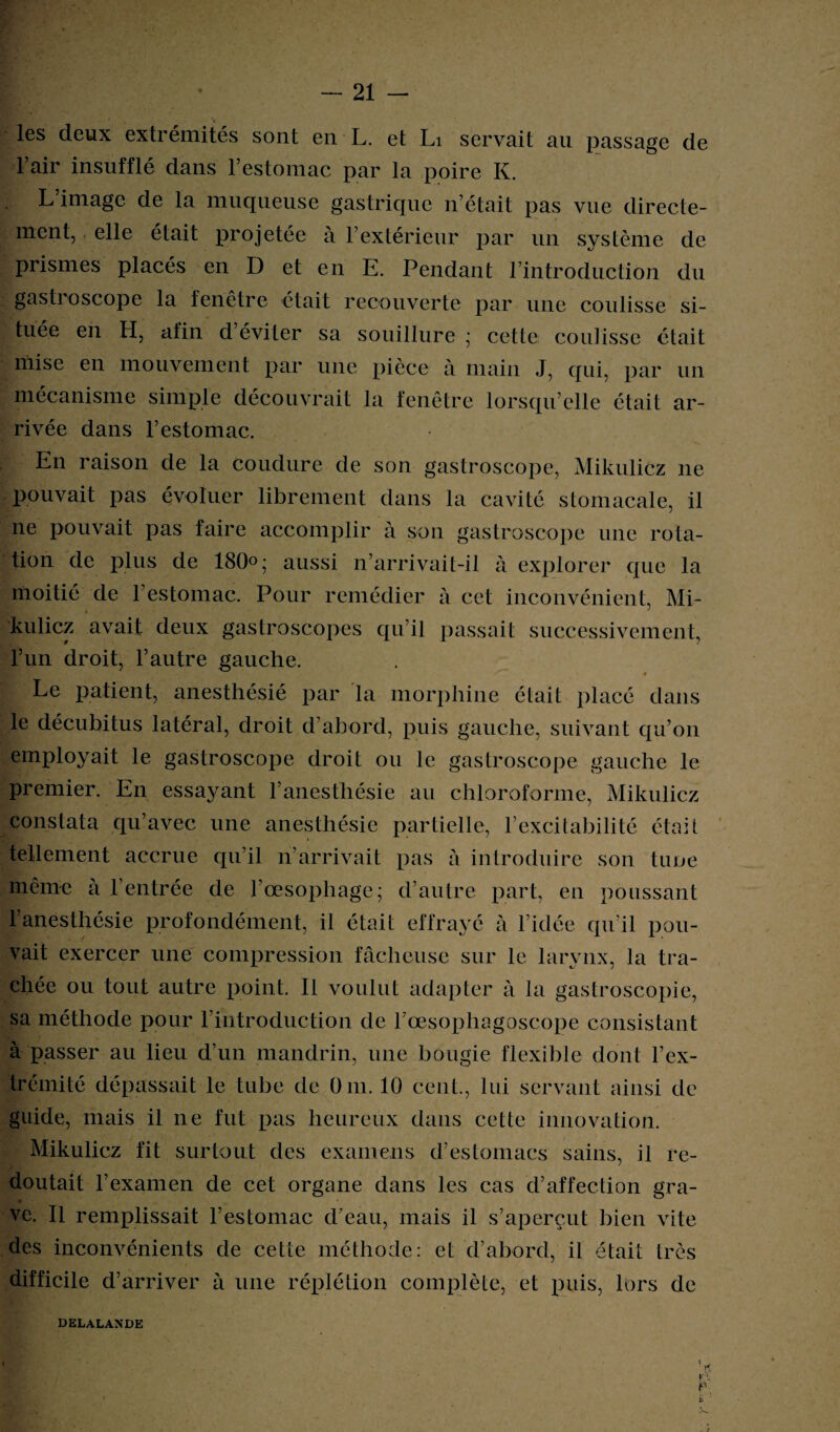 les deux extrémités sont en L. et Li servait au passage de l’air insufflé dans l’estomac par la poire K. L’image de la muqueuse gastrique n’était pas vue directe¬ ment, elle était projetée à l’extérieur par un système de prismes placés en D et en E. Pendant l’introduction du gastroscope la fenêtre était recouverte par une coulisse si¬ tuée en H, afin d’éviter sa souillure ; cette coulisse était mise en mouvement par une pièce à main J, qui, par un mécanisme simple découvrait la fenêtre lorsqu’elle était ar¬ rivée dans l’estomac. En raison de la coudure de son gastroscope, Mikulicz ne pouvait pas évoluer librement dans la cavité stomacale, il ne pouvait pas faire accomplir à son gastroscope une rota¬ tion de plus de 180°; aussi n’arrivait-il à explorer que la moitié de l’estomac. Pour remédier à cet inconvénient, Mi¬ kulicz avait deux gastroscopes qu’il passait successivement, l’un droit, l’autre gauche. Le patient, anesthésié par la morphine était placé dans le décubitus latéral, droit d’abord, puis gauche, suivant qu’on employait le gastroscope droit ou le gastroscope gauche le premier. En essayant l’anesthésie au chloroforme, Mikulicz constata qu’avec une anesthésie partielle, l’excitabilité était tellement accrue qu’il n’arrivait pas à introduire son tune même à l’entrée de l’œsophage; d’autre part, en poussant l’anesthésie profondément, il était effrayé à l’idée qu’il pou¬ vait exercer une compression fâcheuse sur le larynx, la tra¬ chée ou tout autre point. Il voulut adapter à la gastroscopie, sa méthode pour l’introduction de l’œsopliagoscope consistant à passer au lieu d’un mandrin, une bougie flexible dont l’ex¬ trémité dépassait le tube de Om. 10 cent., lui servant ainsi de guide, mais il ne fut pas heureux dans cette innovation. Mikulicz fit surtout des examens d’estomacs sains, il re¬ doutait l’examen de cet organe dans les cas d’affection gra¬ ve. Il remplissait l’estomac d’eau, mais il s’aperçut bien vite des inconvénients de cette méthode: et d’abord, il était très difficile d’arriver à une réplétion complète, et puis, lors de DELALANDE