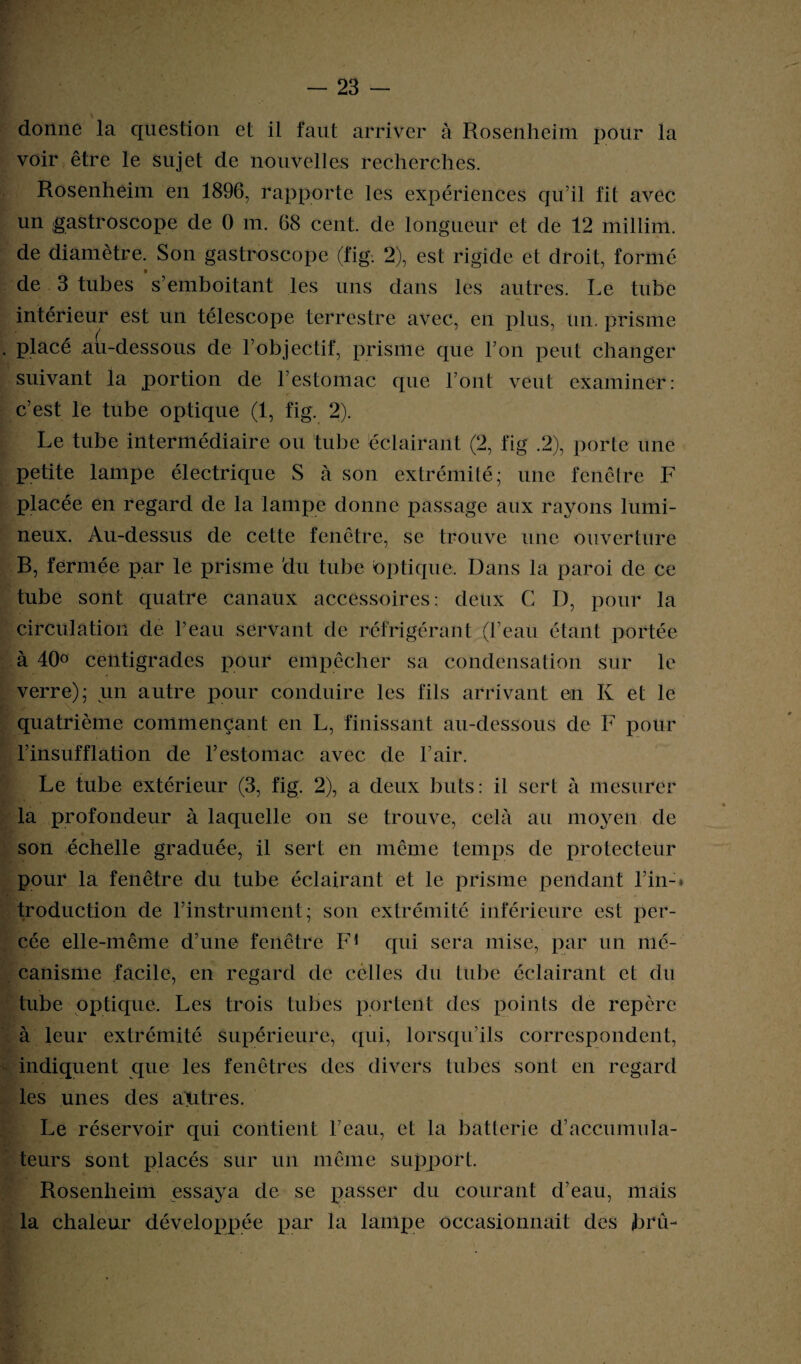 \ donne la question et il faut arriver à Rosenheim pour la voir être le sujet de nouvelles recherches. Rosenheim en 1896, rapporte les expériences qu’il fit avec un gastroscope de 0 m. 68 cent, de longueur et de 12 millim. de diamètre. Son gastroscope (fig. 2), est rigide et droit, formé de 3 tubes s’emboitant les uns dans les autres. Le tube intérieur est un télescope terrestre avec, en plus, un. prisme placé ail-dessous de l’objectif, prisme que l’on peut changer suivant la portion de l’estomac que l’ont veut examiner: c’est le tube optique (1, fig. 2). Le tube intermédiaire ou tube éclairant (2, fig .2), porte une petite lampe électrique S à son extrémité; une fenêtre F placée en regard de la lampe donne passage aux rayons lumi¬ neux. Au-dessus de cette fenêtre, se trouve une ouverture B, fermée par le prisme du tube optique. Dans la paroi de ce tube sont quatre canaux accessoires : deux C D, pour la circulation de l’eau servant de réfrigérant (l’eau étant portée à 40° centigrades pour empêcher sa condensation sur le verre); un autre pour conduire les fils arrivant en K et le quatrième commençant en L, finissant au-dessous de F pour l’insufflation de l’estomac avec de l’air. Le tube extérieur (3, fig. 2), a deux buts: il sert à mesurer la profondeur à laquelle on se trouve, cela au moyen de son échelle graduée, il sert en même temps de protecteur pour la fenêtre du tube éclairant et le prisme pendant l’in-, troduction de l’instrument; son extrémité inférieure est per¬ cée elle-même d’une fenêtre F1 qui sera mise, par un mé¬ canisme facile, en regard de cèlles du tube éclairant et du tube optique. Les trois tubes portent des points de repère à leur extrémité supérieure, qui, lorsqu’ils correspondent, indiquent que les fenêtres des divers tubes sont en regard les unes des antres. Le réservoir qui contient l’eau, et la batterie d’accumula¬ teurs sont placés sur un même support. Rosenheim essaya de se passer du courant d’eau, mais la chaleur développée par la lampe occasionnait des bru-