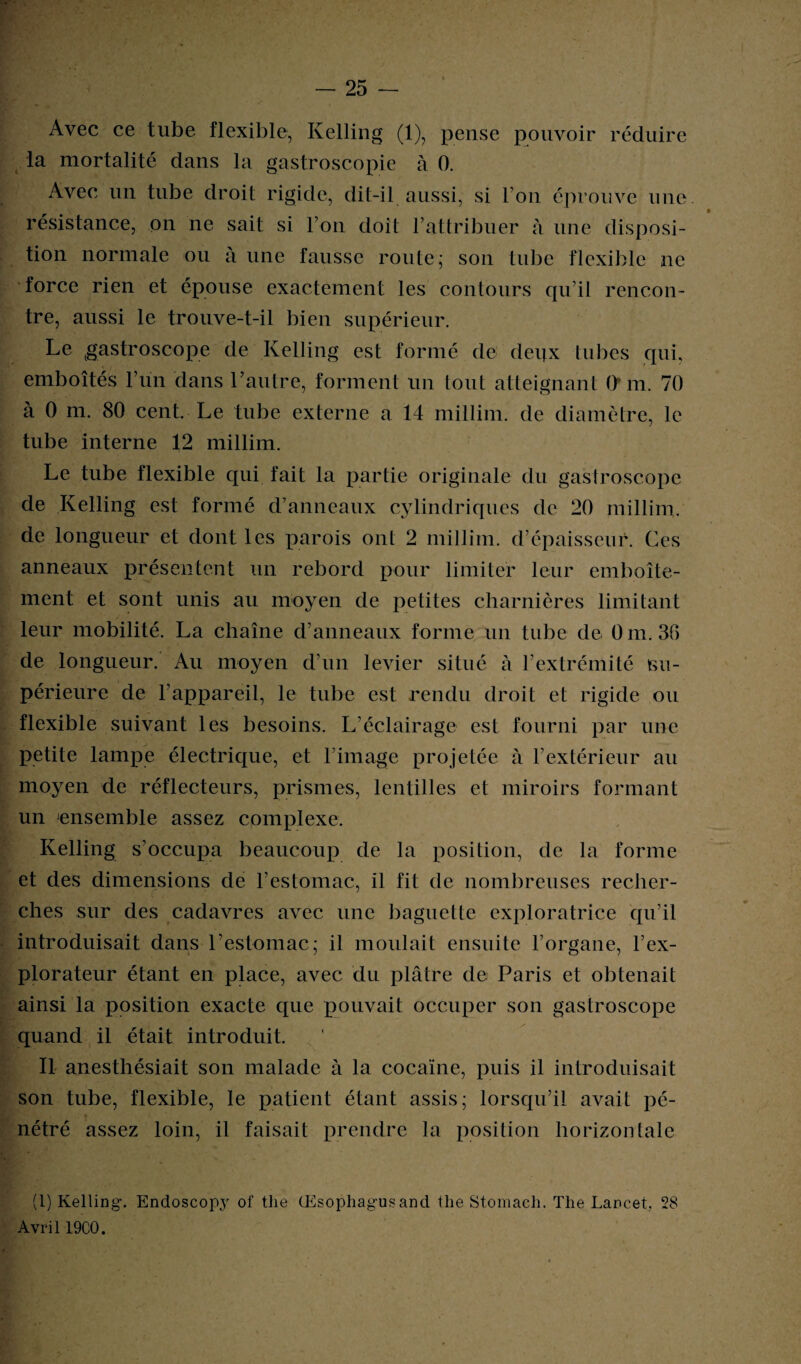 Avec ce tube flexible, Kelling (1), pense pouvoir réduire la mortalité dans la gastroscopie à 0. Avec un tube droit rigide, dit-il aussi, si l’on éprouve une. résistance, on ne sait si l’on doit l’attribuer à une disposi¬ tion normale ou à une fausse route; son tube flexible ne force rien et épouse exactement les contours qu’il rencon¬ tre, aussi le trouve-t-il bien supérieur. Le gastroscope de Kelling est formé de deux tubes qui, emboîtés l’un dans l’autre, forment un tout atteignant O m. 70 à 0 m. 80 cent. Le tube externe a 14 millim. de diamètre, le tube interne 12 millim. Le tube flexible qui fait la partie originale du gastroscope de Kelling est formé d’anneaux cylindriques de 20 millim. de longueur et dont les parois ont 2 millim. d’épaisseur. Ces anneaux présentent un rebord pour limiter leur emboîte¬ ment et sont unis au moyen de petites charnières limitant leur mobilité. La chaîne d’anneaux forme un tube de 0 m. 36 de longueur. Au moyen d’un levier situé à l’extrémité su¬ périeure de l’appareil, le tube est rendu droit et rigide ou flexible suivant les besoins. L’éclairage est fourni par une petite lampe électrique, et l’image projetée à l’extérieur au moyen de réflecteurs, prismes, lentilles et miroirs formant un ensemble assez complexe. Kelling s’occupa beaucoup de la position, de la forme et des dimensions de l’estomac, il fit de nombreuses recher¬ ches sur des cadavres avec une baguette exploratrice qu’il introduisait dans l’estomac; il moulait ensuite l’organe, l’ex¬ plorateur étant en place, avec du plâtre de Paris et obtenait ainsi la position exacte que pouvait occuper son gastroscope quand il était introduit. Il anesthésiait son malade à la cocaïne, puis il introduisait son tube, flexible, le patient étant assis; lorsqu’il avait pé¬ nétré assez loin, il faisait prendre la position horizontale (1) Kelling. Endoscopy of tlie (Esophagusand the Stomacli. The Lancet. 28 Avril 19C0.