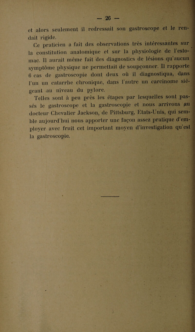 et alors seulement il redressait son gastroscope et le ren- dait rigide. Ce praticien a fait des observations très intéressantes sur la constitution anatomique et sur la physiologie de l’esto¬ mac. Il aurait même fait des diagnostics de lésions qu’aucun symptôme physique ne permettait de soupçonner. Il rapporte 6 cas de gastroscopie dont deux où il diagnostiqua, dans pim un catarrhe chronique, dans l’autre un carcinome sié¬ geant au niveau du pylore. Telles sont à peu près les étapes par lesquelles sont pas¬ sés le gastroscope et la gastroscopie et nous arrivons au docteur Chevalier Jackson, de Pittsbnrg, Etats-Unis, qui sem¬ ble aujourd’hui nous apporter une façon assez pratique d’em¬ ployer avec fruit cet important moyen d’investigation qu’est la gastroscopie. V