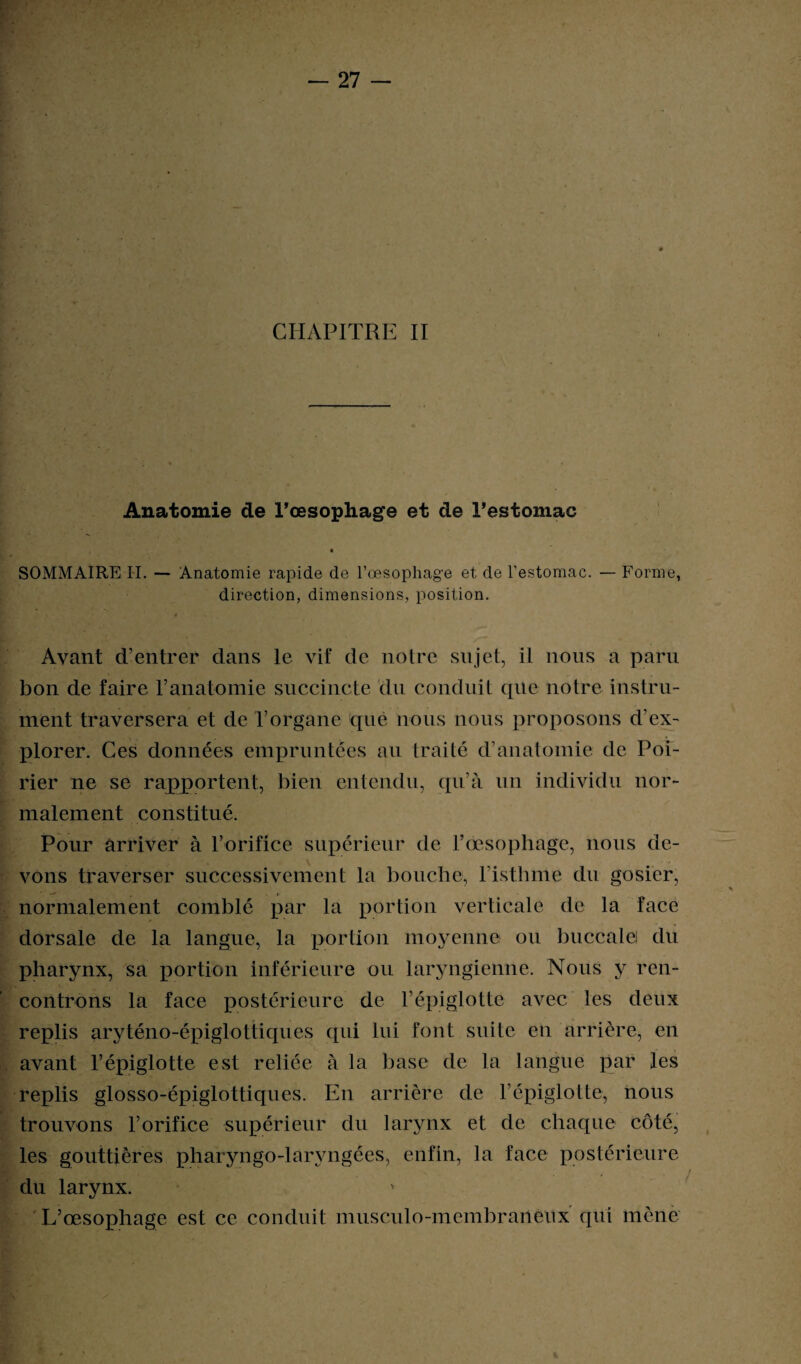 CHAPITRE II Anatomie de l'œsophage et de l’estomac SOMMAIRE IL — Anatomie rapide de l’œsophage et de l’estomac. — Forme, direction, dimensions, position. Avant d’entrer dans le vif de notre sujet, il lions a paru bon de faire l’anatomie succincte du conduit que notre instru¬ ment traversera et de Torgane que nous nous proposons d’ex¬ plorer. Ces données empruntées au traité d’anatomie de Poi¬ rier ne se rapportent, bien entendu, qu’à un individu nor¬ malement constitué. Pour arriver à l’orifice supérieur de l’œsophage, nous de¬ vons traverser successivement la bouche, l’isthme du gosier, normalement comblé par la portion verticale de la face dorsale de la langue, la portion moyenne ou buccale! du pharynx, sa portion inférieure ou laryngienne. Nous y ren¬ controns la face postérieure de l’épiglotte avec les deux replis uryténo-épiglottiques qui lui font suite en arrière, en avant l’épiglotte est reliée à la base de la langue par les replis glosso-épiglottiques. En arrière de l’épiglotte, nous trouvons l’orifice supérieur du larynx et de chaque côté, les gouttières pharyngo-larvngées, enfin, la face postérieure du larynx. L’œsophage est ce conduit musculo-membraneux qui mène