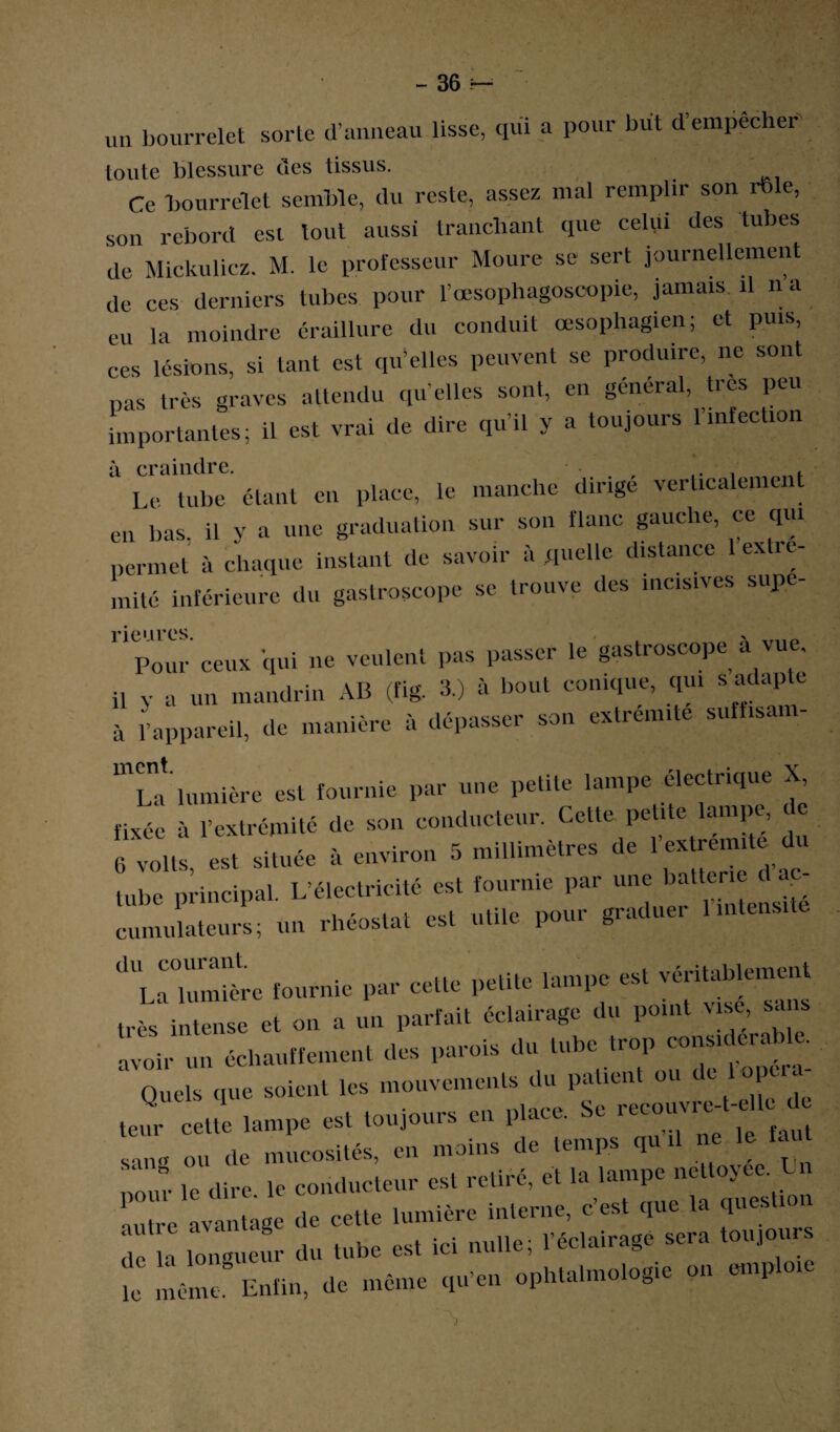 uti bourrelet sorte d’anneau lisse, qui a pour but d’empecher' toute blessure des tissus. Ce bourrelet semble, du reste, assez mal remplir son rble, son rebord est tout aussi tranchant que celui des tubes de Mickulicz. M. le professeur Moure se sert journellement de ces derniers tubes pour l’œsophagoscopie, jamais il n a eu la moindre éraillure du conduit œsophagien; et puis, ces lésions, si tant est qu’elles peuvent se produire, ne sont pas très graves attendu qu’elles sont, en général, très peu importantes; il est vrai de dire qu’il y a toujours 1 infection à craindre. . Le tube étant en place, le manche dirige verticalement en bas. il y a une graduation sur son flanc gauche, ce qui permet à chaque instant de savoir à quelle distance 1 extré¬ mité inférieure du gastroscope se trouve des incisives supe- 1 pour ceux qui ne veulent pas passer le gastroscope à vue. il y a un mandrin AB (fig. 3.) à bout conique, qui s adap e à l’appareil, de manière à dépasser son extrémité suffisam- mLa lumière est fournie par une petite lampe électrique X fixée à l’extrémité de son conducteur. Cette petite lampe, G volts, est située à environ 5 millimètres de 1 dï tube principal. L’électricité est fournie par une batterie d - cumulateurs; un rhéostat est utile pour graduer Imlensitc <h'l aT.mlL fournie par cette petite lampe est véritablement u.ès intense et on a un parfait éclairage du point vise, sans avoir un échauffement des parois du tube trop considérable. Quels que soient les mouvements du patient ou de 1 opera s um ou de mucosités, en moins de temps qu il ne le faut „our le dire, le conducteur est retiré, et la lampe netloyee. U autre avantage de cette lumière interne, c’est que la ques mi , r d» tube est ici nulle, IMW toujour ,„£mc Enfin, de même ,u«n opht.lmoie.ie e» «tplcc