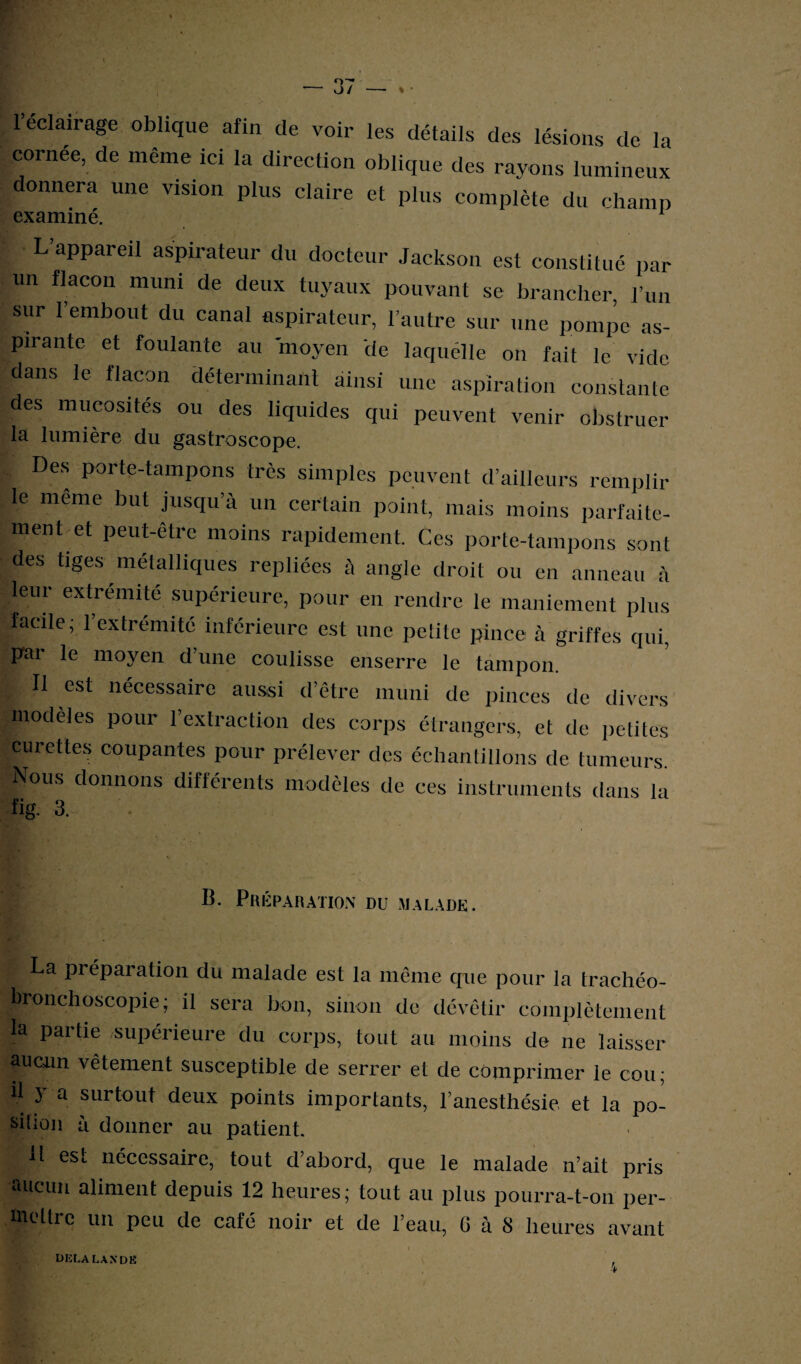 o~- O/ » • 1 éclairage oblique afin de voir les détails des lésions de la cornée, de même ici la direction oblique des rayons lumineux donnera une vision plus claire et plus complète du champ L’appareil aspirateur du docteur Jackson est constitué par un flacon muni de deux tuyaux pouvant se brancher, l’un sur l’embout du canal aspirateur, l’autre sur une pompe as¬ pirante et foulante au moyen de laquélle on fait le vide dans le flacon déterminant ainsi une aspiration constante des mucosités ou des liquides qui peuvent venir obstruer la lumière du gastroscope. Des porte-tampons très simples peuvent d’ailleurs remplir le même but jusqu’à un certain point, mais moins parfaite¬ ment, d peut-être moins rapidement. Ces porte-tampons sont des tiges métalliques repliées à angle droit ou en anneau à leur extrémité supérieure, pour en rendre le maniement plus facile; l’extrémité inférieure est une petite pince à griffes qui, par le moyen d’une coulisse enserre le tampon, t ^ est nécessaire aussi d’être muni de pinces de divers modèles pour l’extraction des corps étrangers, et de petites curettes coupantes pour prélever des échantillons de tumeurs. Nous donnons différents modèles de ces instruments dans la fig. 3. B. Préparation du malade. La préparation du malade est la même que pour la trachéo- bronchoscopie ; il sera bon, sinon de dévêtir complètement la partie supérieure du corps, tout au moins de ne laisser «lUGim vêtement susceptible de serrer et de comprimer le cou; il y a surtout deux points importants, l’anesthésie et la po¬ sition à donner au patient. H est nécessaire, tout d’abord, que le malade n’ait pris aucun aliment depuis 12 heures; tout au plus pourra-t-on per¬ mettre un peu de café noir et de l’eau, G à S heures avant delà lande