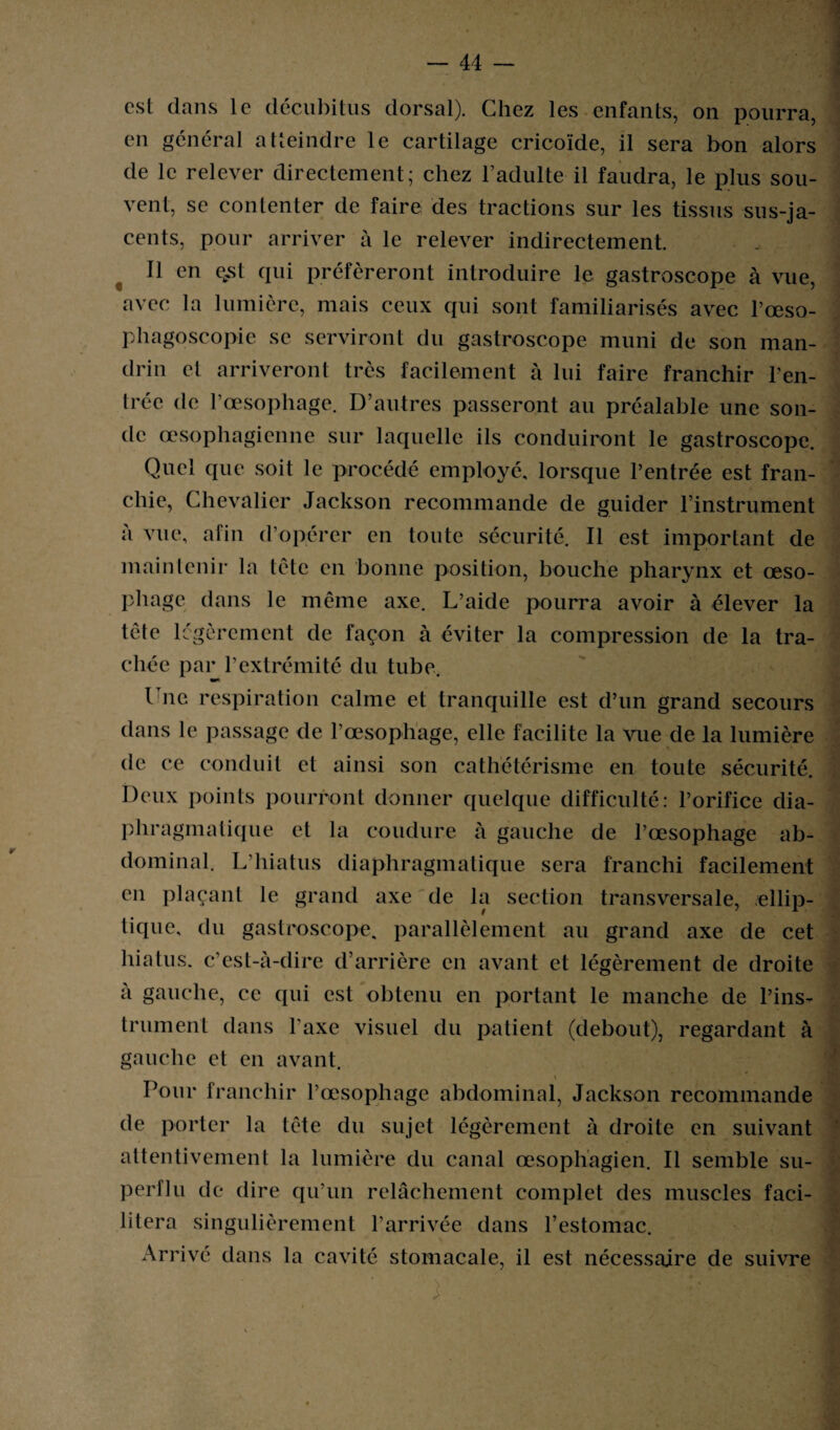 est dans le décubitus dorsal). Chez les enfants, on pourra, en général atteindre le cartilage cricoïde, il sera bon alors de le relever directement; chez l’adulte il faudra, le plus sou¬ vent, se contenter de faire des tractions sur les tissus sus-ja¬ cents, pour arriver à le relever indirectement. Il en qst qui préféreront introduire le gastroscope à vue, avec la lumière, mais ceux qui sont familiarisés avec l’œso- phagoscopie se serviront du gastroscope muni de son man¬ drin et arriveront très facilement à lui faire franchir ren¬ trée de l’œsophage. D’autres passeront au préalable une son¬ de œsophagienne sur laquelle ils conduiront le gastroscope. Quel que soit le procédé employé, lorsque l’entrée est fran¬ chie, Chevalier Jackson recommande de guider l’instrument a vue, afin d’opérer en toute sécurité. Il est important de maintenir la tête en bonne position, bouche pharynx et œso¬ phage dans le même axe. L’aide pourra avoir à élever la tête légèrement de façon à éviter la compression de la tra¬ chée par l’extrémité du tube. Une respiration calme et tranquille est d’un grand secours dans le passage de l’œsophage, elle facilite la vue de la lumière » » de ce conduit et ainsi son cathétérisme en toute sécurité. Deux points pourront donner quelque difficulté: l’orifice dia¬ phragmatique et la coudure à gauche de l’œsophage ab- dominai. L’hiatus diaphragmatique sera franchi facilement en plaçant le grand axe de la section transversale, ellip¬ tique, du gastroscope. parallèlement au grand axe de cet hiatus, c’est-à-dire d’arrière en avant et légèrement de droite à gauche, ce qui est obtenu en portant le manche de l’ins¬ trument dans l’axe visuel du patient (debout), regardant à gauche et en avant. Pour franchir l’œsophage abdominal, Jackson recommande de porter la tête du sujet légèrement à droite en suivant attentivement la lumière du canal œsophagien. Il semble su¬ perflu de dire qu’un relâchement complet des muscles faci¬ litera singulièrement l’arrivée dans l’estomac. Arrivé dans la cavité stomacale, il est nécessaire de suivre