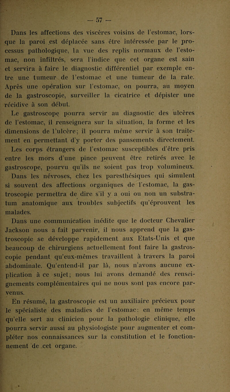 Dans les affections des viscères voisins de l’estomac, lors¬ que la paroi est déplacée sans être intéressée par le pro¬ cessus pathologique, la vue des replis normaux de l’esto¬ mac, non infiltrés, sera l’indice que cet organe est sain et servira à faire le diagnostic différentiel par exemple en¬ tre une tumeur de l’estomac et une tumeur de la rate. Après une opération sur l’estomac, on pourra, au moyen de la gastroscopie, surveiller la cicatrice et dépister une récidive à son début. Le gastroscopc pourra servir au diagnostic des ulcères de l’estomac, il renseignera sur la situation, la forme et les dimensions de l’ulcère; il pourra même servir à son traite¬ ment en permettant d’y porter des pansements directement. Les corps étrangers de l’estomac susceptibles d’être pris entre les mors d’une pince peuvent être retirés avec le gastroscope, pourvu qu’ils ne soient pas trop volumineux. Dans les névroses, chez les paresthésiques qui simulent si souvent des affections organiques de l’estomac, la gas¬ troscopie permettra de dire s’il y a oui ou non un substra- t tum anatomique aux troubles subjectifs qu’éprouvent les malades. Dans une communication inédite que le docteur Chevalier Jackson nous a fait parvenir, il nous apprend que la gas- troscopie se développe rapidement aux Etats-Unis et que beaucoup de chirurgiens actuellement font faire la gaslros- copie pendant qu’eux-mêmes travaillent à travers la paroi abdominale. Qu’entend-il par là, nous n’avons aucune ex¬ plication à ce sujet; nous lui avons demandé des rensei¬ gnements complémentaires qui ne nous sont pas encore par¬ venus. En résumé, la gastroscopie est un auxiliaire précieux pour le spécialiste des maladies de l’estomac: en même temps qu’elle sert au clinicien pour la pathologie clinique, plie pourra servir aussi au physiologiste pour augmenter et com¬ pléter nos connaissances sur la constitution et le fonction¬ nement de cet organe.