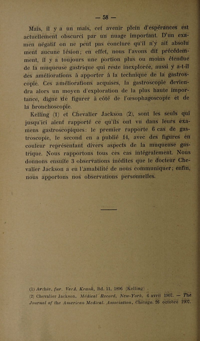 Mais, il y a un mais, cet avenir plein d’espérances est actuellement obscurci par un nuage important. D’un exa¬ men négatif on ne peut pas conclure qu’il n’y ait absolu nient aucune lésion; en effet, nous l’avons dit précédem¬ ment, il y a toujours une portion plus ou moins étendue de la muqueuse gastrique qui reste inexplorée, aussi y a-t-il des améliorations à apporter à la technique de la gastros¬ copie. Ces améliorations acquises, la gastroscopie devien¬ dra alors un moyen d’exploration de la plus haute impor¬ tance, digne de figurer à côté de rœsophagoscopie et de la bronchoscopie. Kelling (1) et Chevalier Jackson (2), sont les seuls qui jusqu’ici aient rapporté ce qu’ils ont vu dans leurs 'exa¬ mens gastroscopiques: le premier rapporte 6 cas de gas¬ troscopie, le second en a publié 14, avec des figures en couleur représentant divers aspects de la muqueuse gas¬ trique. rapportons tous ces cas intégralement. Nous donnons ensuite 3 observations inédites que le docteur Che¬ valier Jackson a eu l’amabilité de nous communiquer; enfin, nous apportons nos observations personnelles. (1) Archiv. far. Ver J. Krank, Bd. 11, 1896 (Kelling) (2) Chevalier Jackson. Médical Record, New-York. 6 avril 1907. — The Journal of lhe American Medical. Association, Chicago. 26 octobre 190/.