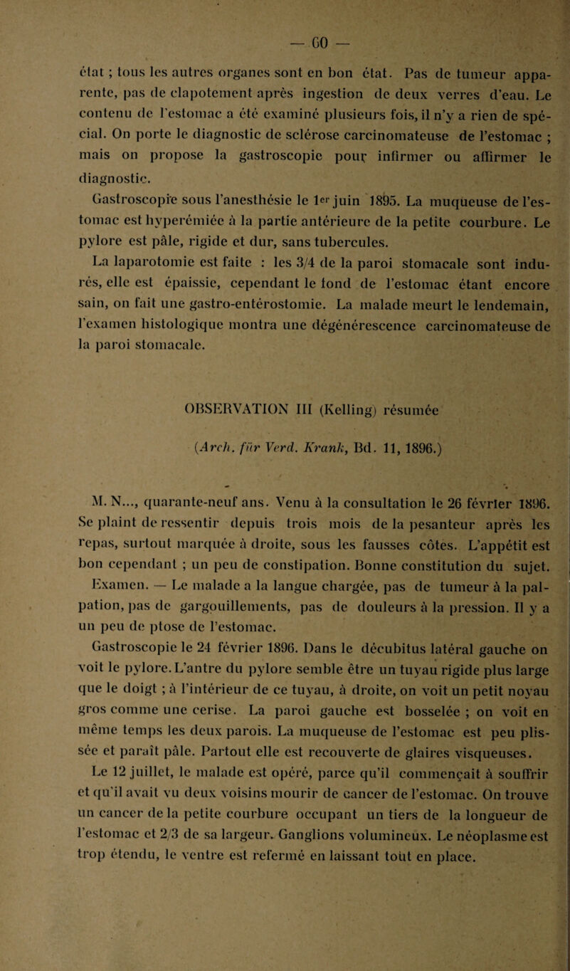 - GO - état ; tous les autres organes sont en bon état. Pas de tumeur appa¬ rente, pas de clapotement après ingestion de deux verres d’eau. Le contenu de l’estomac a été examiné plusieurs fois, il n’y a rien de spé¬ cial. On porte le diagnostic de sclérose carcinomateuse de l’estomac ; mais on propose la gastroscopie pouf infirmer ou affirmer le diagnostic. Gastroscopi'e sous l’anesthésie le 1er juin LS95. La muqueuse de l’es¬ tomac est hyperémiéc à la partie antérieure de la petite courbure. Le pylore est pâle, rigide et dur, sans tubercules. La laparotomie est faite : les 3/4 de la paroi stomacale sont indu¬ rés, elle est épaissie, cependant le fond de l’estomac étant encore sain, on fait une gastro-entérostomie. La malade meurt le lendemain, l’examen histologique montra une dégénérescence carcinomateuse de la paroi stomacale. OBSERVATION III (Kelling) résumée (Arch. fur Verd. Krank, Bd. 11, 1896.) *’ • M. N..., quarante-neuf ans. Venu à la consultation le 26 février 1896. Se plaint de ressentir depuis trois mois de la pesanteur après les repas, surtout marquée à droite, sous les fausses côtes. L’appétit est bon cependant ; un peu de constipation. Bonne constitution du sujet. Examen. — Le malade a la langue chargée, pas de tumeur à la pal¬ pation, pas de gargouillements, pas de douleurs à la pression. Il y a un peu de ptose de l’estomac. Gastroscopie le 24 février 1896. Dans le décubitus latéral gauche on voit le pylore. L’antre du pylore semble être un tuyau rigide plus large que le doigt ; à l’intérieur de ce tuyau, à droite, on voit un petit noyau gros comme une cerise. La paroi gauche est bosselée; on voit en même temps les deux parois. La muqueuse de l’estomac est peu plis- sée et paraît pâle. Partout elle est recouverte de glaires visqueuses. Le 12 juillet, le malade est opéré, parce qu’il commençait à souffrir et qu’il avait vu deux voisins mourir de cancer de l’estomac. On trouve un cancer de la petite courbure occupant un tiers de la longueur de l’estomac et 2/3 de sa largeur. Ganglions volumineux. Le néoplasme est trop étendu, le ventre est refermé en laissant tout en place.