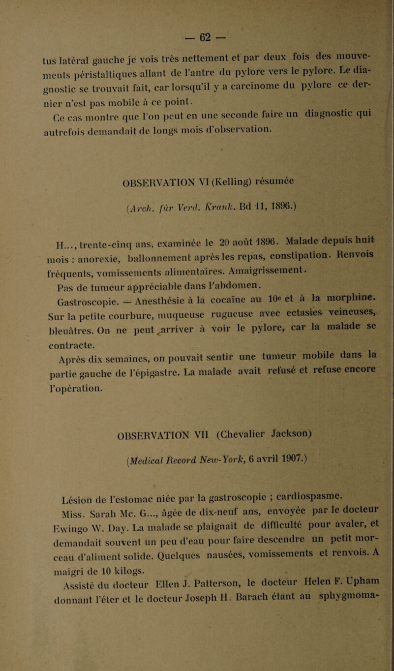 lus latéral gauche je vois très nettement et par deux fois des mouve¬ ments péristaltiques allant de l’antre du pylore vers le pylore. Le dia¬ gnostic se trouvait fait, car lorsqu’il y a carcinome du pylore ce der- nier n’est pas mobile à ce point. Ce cas montre que l’on peut en une seconde faire un diagnostic qui autrefois demandait de longs mois d observation. OBSERVATION VI (Kelling) résumée (Arch. fur Verd. Krank. Bd 11, 1896.) II..., trente-cinq ans, examinée le 20 août 1896. Malade depuis huit mois : anorexie, ballonnement après les repas, constipation. Renvois fréquents, vomissements alimentaires. Amaigrissement. Pas de tumeur appréciable dans P abdomen. Gastroscopie. — Anesthésie à la cocaïne au 10e et à la morphine. Sur la petite courbure, muqueuse rugueuse avec ectasies veineuses, bleuâtres. On ne peut ..arriver à voir le pylore, car la malade se contracte. Après dix semaines, on pouvait sentir une tumeur mobile dans la partie gauche de l’épigastre. La malade avait retusé et refuse encore l’opération. OBSERVATION VII (Chevalier Jackson) (.Medical Record New-York, 6 avril 1907.) Lésion de l’estomac niée par la gastroscopie ; cardiospasme. Miss. Sarah Mc. G..., âgée de dix-neuf ans, envoyée par le docteur Ewingo W. Day. La malade se plaignait de difficulté pour avaler, et demandait souvent un peu d’eau pour faire descendre un petit mor¬ ceau d’aliment solide. Quelques nausées, vomissements et renvois. A maigri de 10 kilogs. Assisté <lu docteur I-llcn J. Patterson, le docteur Helen F. Upham donnant l’éter et le docteur Joseph H. Barach étant au sphygmoma-