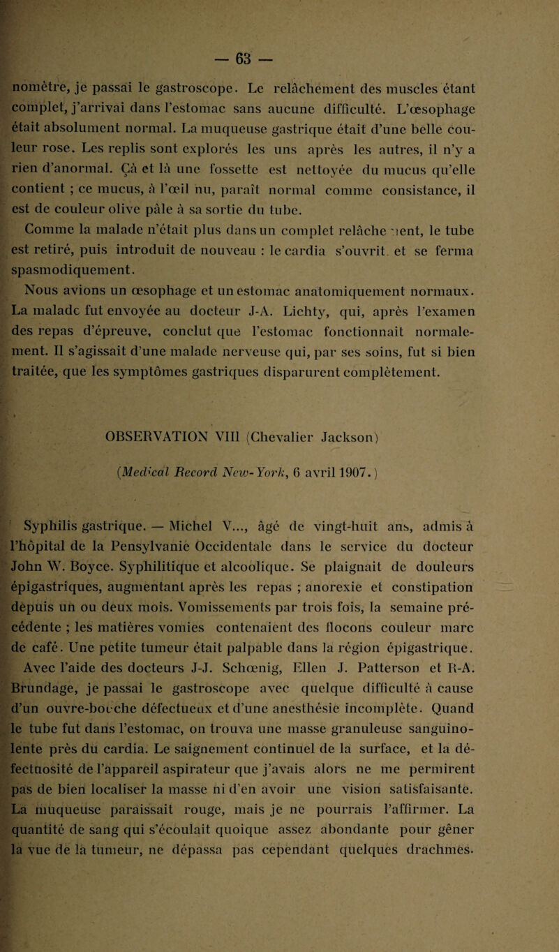 nomètre, je passai le gastroscope. Le relâchement des muscles étant complet, j’arrivai dans l’estomac sans aucune difficulté. L’œsophage était absolument normal. La muqueuse gastrique était d’une belle cou¬ leur rose. Les replis sont explorés les uns après les autres, il n’y a rien d’anormal. Çà et là une fossette est nettoyée du mucus qu’elle contient ; ce mucus, à l’œil nu, paraît normal comme consistance, il est de couleur olive pâle à sa sortie du tube. Gomme la malade n’était plus dans un complet relâche ient, le tube est retiré, puis introduit de nouveau : le cardia s’ouvrit et se ferma spasmodiquement. Nous avions un œsophage et un estomac anatomiquement normaux. La malade fut envoyée au docteur J-A. Lichty, qui, après l’examen des repas d’épreuve, conclut que l’estomac fonctionnait normale¬ ment. Il s’agissait d’une malade nerveuse qui, par ses soins, fut si bien traitée, que les symptômes gastriques disparurent complètement. » OBSERVATION VIII (Chevalier Jackson) (Medical Becord New-York, 6 avril 1907.) Syphilis gastrique. — Michel V..., âgé de vingt-huit ans, admis à l’hôpital de la Pensylvanie Occidentale dans le service du docteur John W. Boyce. Syphilitique et alcoolique. Se plaignait de douleurs épigastriques, augmentant après les repas ; anorexie et constipation depuis un ou deux mois. Vomissements par trois fois, la semaine pré¬ cédente ; les matières vomies contenaient des flocons couleur marc de café. Une petite tumeur était palpable dans la région épigastrique. Avec l’aide des docteurs J-J. Schœnig, Ellen J. Patterson et R-A. Brundage, je passai le gastroscope avec quelque difficulté à cause d’un ouvre-bocche défectueux et d’une anesthésie incomplète. Quand le tube fut dans l’estomac, on trouva une masse granuleuse sanguino¬ lente près du cardia. Le saignement continuel de la surface, et la dé¬ fectuosité de l’appareil aspirateur que j’avais alors ne me permirent pas de bien localiser la masse ni d’en avoir une vision satisfaisante. La muqueuse paraissait rouge, mais je ne pourrais l’affirmer. La quantité de sang qui s’écoulait quoique assez abondante pour gêner la vue de la tumeur, ne dépassa pas cependant quelques drachmes.
