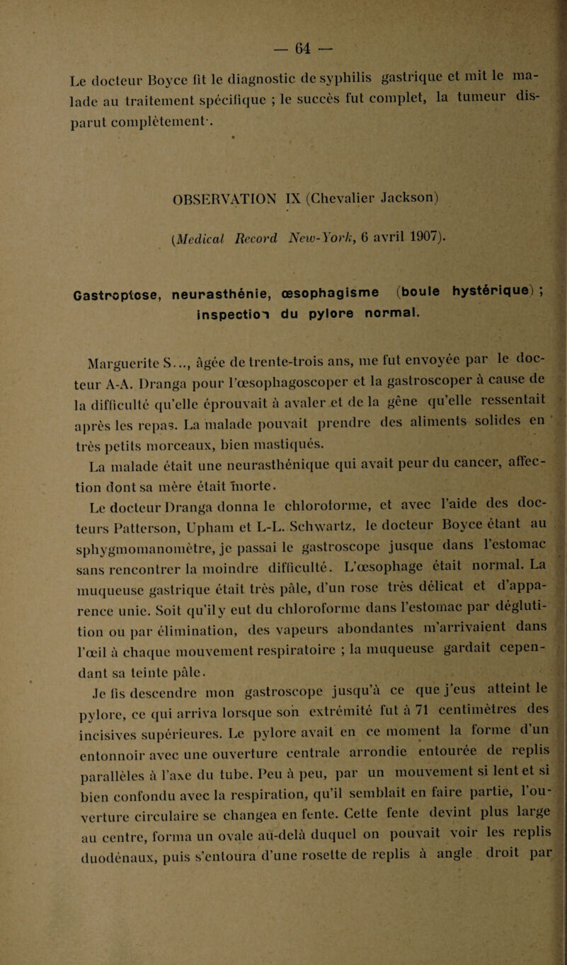 Le docteur Boyce lit le diagnostic de syphilis gastrique et mit le ma¬ lade au traitement spécifique ; le succès fut complet, la tumeur dis¬ parut complètement-. OBSERVATION IX (Chevalier Jackson) (Medical Record New-York, 6 avril 1907). Gastroptose, neurasthénie, œsophagisme (boule hystérique) ; inspection du pylore normal. Marguerite S. .., âgée de trente-trois ans, me fut envoyée par le doc¬ teur A-A. Dranga pour Bœsophagoscoper et la gastroscoper a cause de la difficulté qu’elle éprouvait à avaler et de la gène qu’elle ressentait après les repas. La malade pouvait prendre des aliments solides en très petits morceaux, bien mastiqués. La malade était une neurasthénique qui avait peur du cancer, affec¬ tion dont sa mère était morte. Le docteur Dranga donna le chlorotorme, et avec laide des doc¬ teurs Patterson, Upham et L-L. Schwartz, le docteur Boyce étant au sphygmomanomètre, je passai le gastroscopc jusque dans 1 estomac sans rencontrer la moindre difficulté. L’œsophage était normal. La muqueuse gastrique était très pâle, d’un rose très délicat et d appa¬ rence unie. Soit qu’il v eut du chloroforme dans 1 estomac pai dégluti¬ tion ou par élimination, des vapeurs abondantes m arrivaient dans l’œil à chaque mouvement respiratoire ; la muqueuse gardait cepen¬ dant sa teinte pâle. Je fis descendre mon gastroscopc jusqu a ce que j eus atteint le pylore, ce qui arriva lorsque son extrémité fut â 71 centimètres des incisives supérieures. Le pylore avait en ce moment la forme d un entonnoir avec une ouverture centrale arrondie entourée de replis parallèles à l’axe du tube. Peu a peu, par un mouvement si lent et si bien confondu avec la respiration, qu’il semblait en faire partie, 1 ou¬ verture circulaire se changea en fente. Cette fente devint plus large au centre, forma un ovale au-delà duquel on pouvait voir les replis duodénaux, puis s’entoura d’une rosette de replis à angle droit par