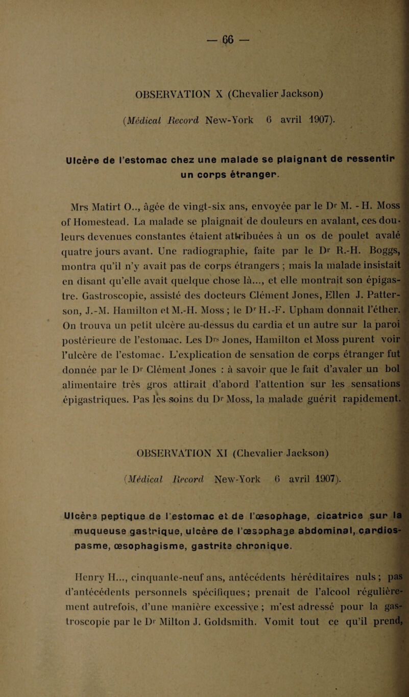 (Médical Record New-York 6 avril 1907). OBSERVATION X (Chevalier Jackson) Ulcère de l’estomac chez une malade se plaignant de ressentir un corps étranger. Mrs Matirt O.., âgée de vingt-six ans, envoyée par le Dr M. - H. Moss of Homestead. La malade se plaignait de douleurs en avalant, ces dou¬ leurs devenues constantes étaient attribuées à un os de poulet avalé quatre jours avant. Une radiographie, faite par le Dr R.-H. Boggs, montra qu’il n’y avait pas de corps étrangers ; mais la malade insistait en disant qu’elle avait quelque chose là..., et elle montrait son épigas¬ tre. Gastroscopie, assisté des docteurs Clément Jones, Ellen J. Patter¬ son, J.-M. Hamilton etM.-H. Moss; le DrH.-F. Upham donnait l’éther. On trouva un petit ulcère au-dessus du cardia et un autre sur la paroi postérieure de l’estomac. Les D|s Jones, Hamilton et Moss purent voir 1*ulcère de l’estomac. L’explication de sensation de corps étranger fut donnée par le Dr Clément Jones : à savoir que le fait d’avaler un bol alimentaire très gros attirait d’abord l’attention sur les sensations épigastriques. Pas lés soins du Dr Moss, la malade guérit rapidement. OBSERVATION XI (Chevalier Jackson) (Médical Record New-York 6 avril 1907). Ulcère peptique de l'estomac et de l’œsophage, cicatrice sur la muqueuse gastrique, ulcère de l’œsophage abdominal, cardios¬ pasme, œsophagisme, gastrite chronique. Henry H..., cinquante-neuf ans, antécédents héréditaires nuis; pas troscopic par le D> Milton J. Goldsmith. Vomit tout ce qu’il prend,