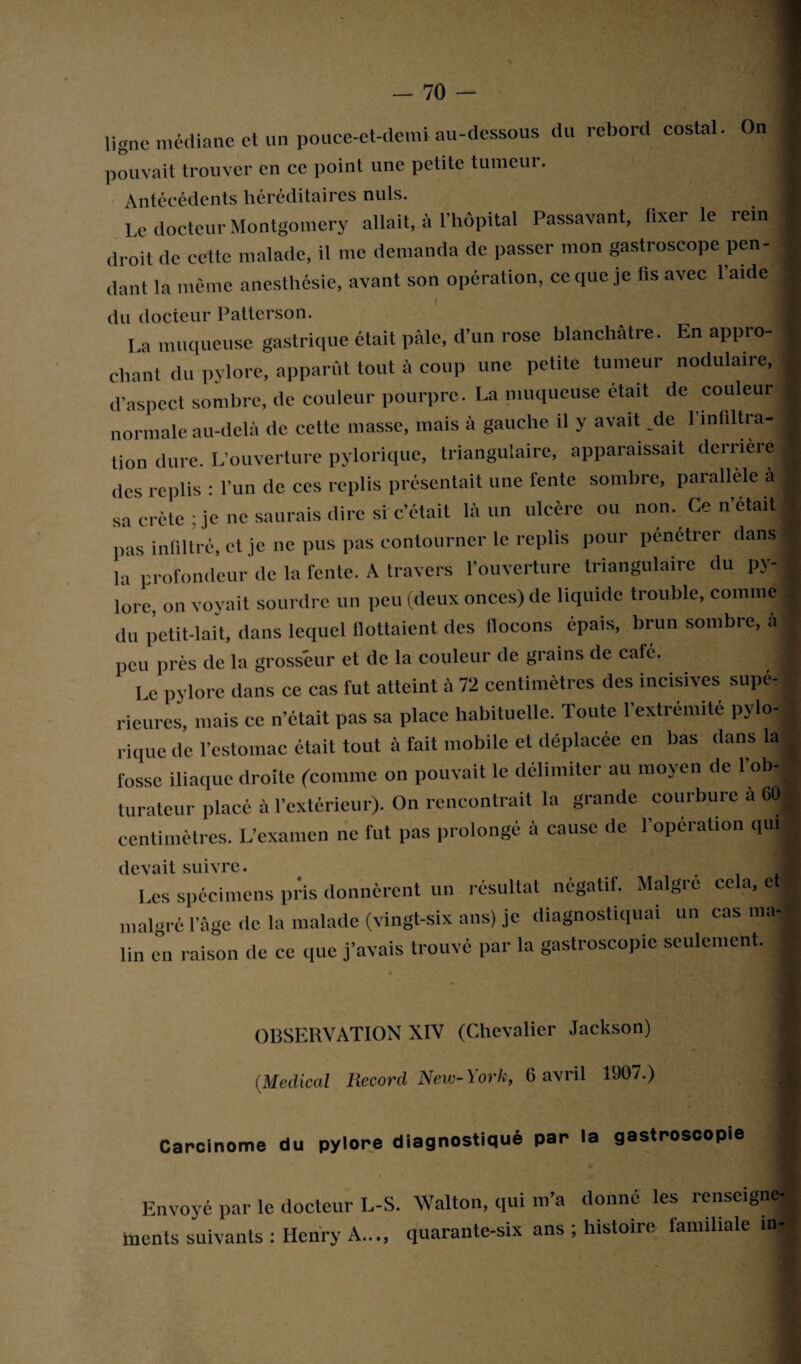 ligne médiane et un pouce-et-demi au-dessous du rebord costal. On pouvait trouver en ce point une petite tumeur. Antécédents héréditaires nuis. Le docteur Montgomery allait, à l’hôpital Passavant, fixer le rein droit de cette malade, il me demanda de passer mon gastroscope pen¬ dant la même anesthésie, avant son opération, ce que je fis avec l’aide du docteur Patterson. La muqueuse gastrique était pâle, d’un rose blanchâtre. En appro- ( chant du pylore, apparût tout à coup une petite tumeur nodulaire, * d’aspect sombre, de couleur pourpre. La muqueuse était de couleur ■ normale au-delà de cette niasse, mais à gauche il y avait .de l’infiltra- ■ lion dure. L’ouverture pylorique, triangulaire, apparaissait derrière | des replis : l’un de ces replis présentait une fente sombre, parallèle à ■ sa crête; je ne saurais dire si'c’était là un ulcère ou non. Ce n’était pas infiltré, et je ne pus pas contourner le replis pour pénétrer dans» la profondeur de la fente. A travers l’ouverture triangulaire du pv-| lorc, on voyait sourdre un peu (deux onces) de liquide trouble, comme j| du petit-lait, dans lequel flottaient des flocons épais, brun sombre, à | peu près de la grosseur et de la couleur de grains de café. fl I C pylore dans ce cas fut atteint à 72 centimètres des incisives supé¬ rieures, mais ce n’était pas sa place habituelle. Toute l’extrémité pylo¬ rique de l’estomac était tout à fait mobile et déplacée en bas dans la fosse iliaque droite (comme on pouvait le délimiter au moyen de 1 ob-■ luratcur placé à l’extérieur). On rencontrait la grande courbure a 601 centimètres. L’examen ne fut pas prolongé à cause de l’opération qui devait suivre. t Les spécimens pris donnèrent un résultat négatif. Maigre cela, et malgré l’âge de la malade (vingt-six ans) je diagnostiquai un cas ma-» lin en raison de ce que j’avais trouvé par la gastroscopie seulement. OBSERVATION XIV (Chevalier Jackson) (.Medical Record New- York, 6 avril 1907.) Carcinome du pylore diagnostiqué par la gastroscopie Envoyé par le docteur L-S. Walton, qui m’a donné les renseigne-* talents suivants; Henry A..., quarante-six ans ; histoire familiale in«